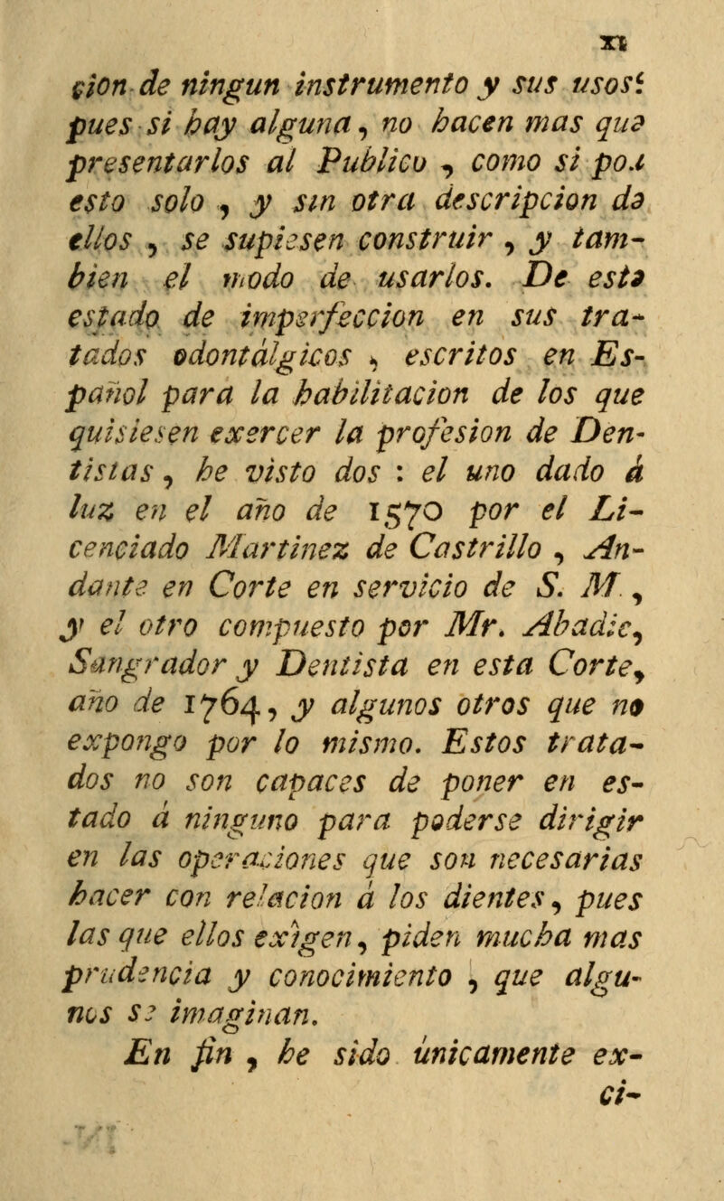 $¡on de ningún instrumento y sus usosi pues si hay alguna, no hacen mas quz presentarlos al Publico *> como si pox esto solo , y sin otra descripción ds tilos 5 se supiesen construir , y tam- bién el modo de usarlos. De est* estado de imperfección en sus tra- tados odontálgicos * escritos en Es- panol para la habilitación de los que quisiesen exercer la profesión de Den- tistas, he visto dos : el uno dado á luz en el ano de 1570 por el Li- cenciado Martínez de Cas trillo , An- dante en Corte en servicio de S. M, y el otro compuesto por Mr. Abadic, Sangrador y Dentista en esta Cortey ano de 1764, y algunos otros que m expongo por lo mismo. Estos trata- dos no son capaces de poner en es- tado á ninguno para poderse dirigir en las operaciones que son necesarias hacer con relación a los dientes, pues lasque ellos ex)gen, piden mucha mas prudencia y conocimiento , que algu- nas se imaginan. En fin , he sido únicamente ex- ci~