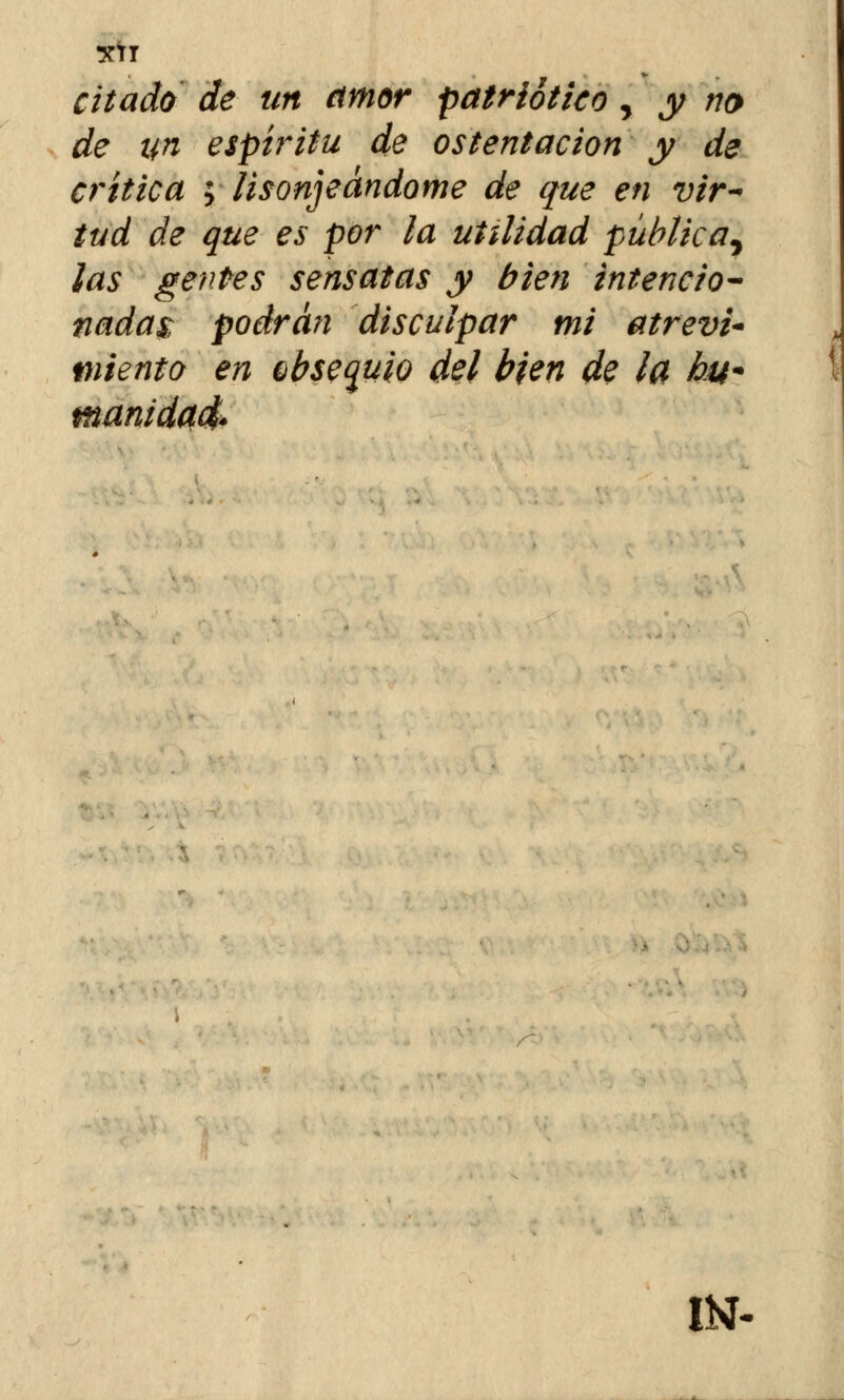 XtT citado de un amor patriótico, y no de un espíritu de ostentación y de critica ; lisonjeándome de que en vir- tud de que es por la utilidad pública^ ¡as gentes sensatas y bien intencio- nadas; podrán disculpar mi atreva miento en Qbsequio del bien de la hu« manida IN-