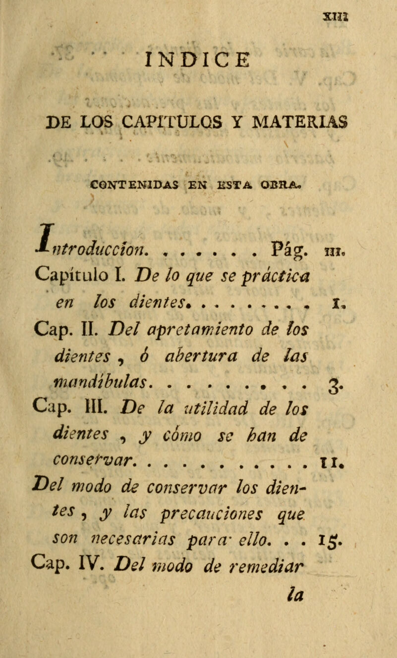 mi ÍNDICE DE LOS CAPÍTULOS Y MATERIAS CONTENIDAS EN ESTA OBRA. j -Introducción. « Pag. ni. Capítulo I. De lo que se práctica en los dientes. «. I, Cap. II. Del apretamiento de los dientes , ó abertura de las mandíbulas 3. Cap, III. De la utilidad de los dientes , y como se han de conservar . II. Del modo de conservar los dien- tes , y las precauciones que son necesarias para- ello. . . i£. Cap. IV. Del modo de remediar la