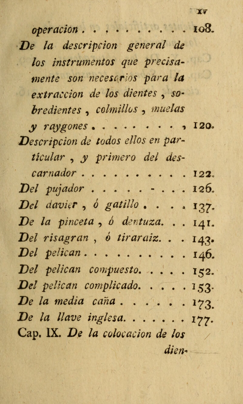 operación , . , 108. De la descripción general de los instrumentos que precisa- mente son necesarios para la extracción de los dientes , so- bredientes , colmillos , muelas y raygones % 120* Descripción de todos ellos en par- ticular , y primero del des- ear nador 122, Del pujador . . ♦ ..-.•. 126* Del davkr , ó gatillo . . • * 137. De la pinceta , ó dentuza. . . 141. Del risagran , ó tirar aiz. . . 143, Del pelican 14& Del pelican compuesto 152. Del pelican complicado 153. De la media cana 173 De la llave inglesa 177. Cap, IX. De la colocación de los dien*