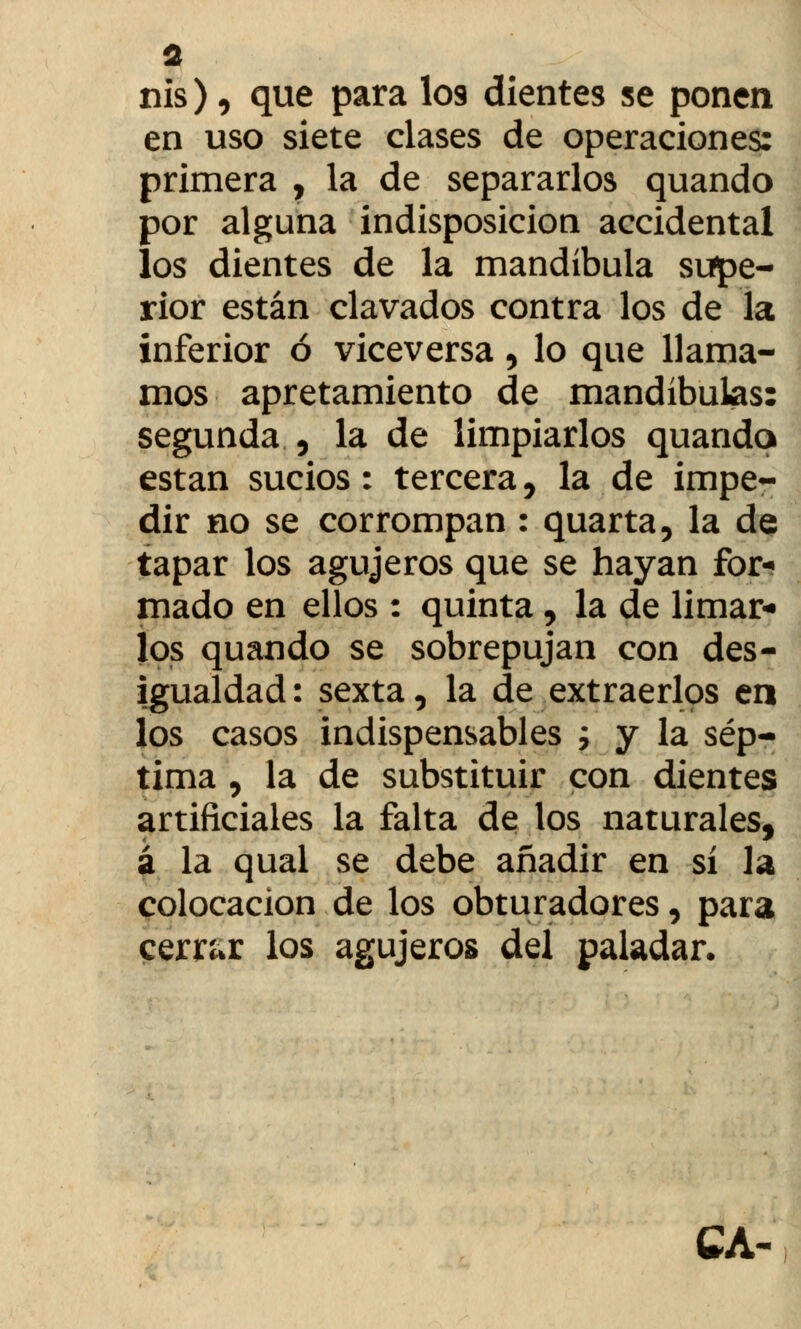 nis), que para los dientes se ponen en uso siete clases de operaciones: primera , la de separarlos quando por alguna indisposición accidental los dientes de la mandíbula supe- rior están clavados contra los de la inferior ó viceversa, lo que llama- mos apretamiento de mandíbulas: segunda , la de limpiarlos quando están sucios: tercera, la de impe- dir no se corrompan : quarta, la de tapar los agujeros que se hayan for- mado en ellos : quinta, la de limar- los quando se sobrepujan con des- igualdad: sexta, la de extraerlos en los casos indispensables ; y la sép- tima , la de substituir con dientes artificiales la falta de los naturales, á la qual se debe añadir en sí la colocación de los obturadores, para cerrar los agujeros del paladar* CA-