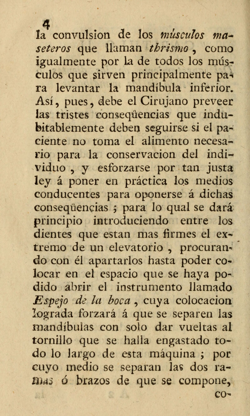 la convulsión de los músculos ma* seteros que llaman thrismo , como igualmente por La de todos los mús- culos que sirven principalmente pa-¡ ra levantar la mandíbula inferior. Así, pues, debe el Cirujano preveer las tristes conseqüencias que indu- bitablemente deben seguirse si el pa- ciente no toma el alimento necesa- rio para la conservación del indi- viduo 5 y esforzarse por tan justa ley á poner en práctica los medios conducentes para oponerse á dichas conseqüencias ; para lo qual se dará principio introduciendo entre los dientes que están mas firmes el ex- tremo de un elevatorio , procuran- do con él apartarlos hasta poder co- locar en el espacio que se haya po- dido abrir el instrumento llamado Espejo de la boca , cuya colocación lograda forzará á que se separen las mandíbulas con solo dar vueltas al tornillo que se halla engastado to- do lo largo de esta máquina ; por cuyo medio se separan las dos ra- nus ó brazos de que se compone, co-