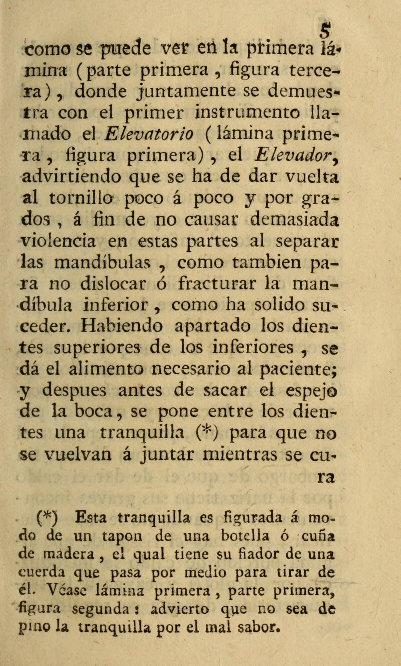 como se pmae vet ett la primera iá« mina (parte primera , figura terce- ra) , donde juntamente se demues* tra con el primer instrumento lla- mado el Elevatorio (lámina prime- ra , figura primera) , el Elevador, advirtiendo que se ha de dar vuelta al tornillo poco á poco y por gra- dos , á fin de no causar demasiada violencia en estas partes al separar las mandíbulas , como también pa- ra no dislocar ó fracturar la man- díbula inferior , como ha solido su- ceder. Habiendo apartado los dien- tes superiores de los inferiores , se dá el alimento necesario al paciente; y después antes de sacar el espejo de la boca, se pone entre los dien- tes una tranquilla (*) para que no se vuelvan á juntar mientras se cu- ra (*) Esta tranquilla es figurada á mo- do de un tapón de una botella ó cuña de madera , el qual tiene su fiador de una cuerda que pasa por medio para tirar de él. Véase lámina primera , parte primera, figura segunda s advierto que no sea de pino la tranquilla por el mal sabor.