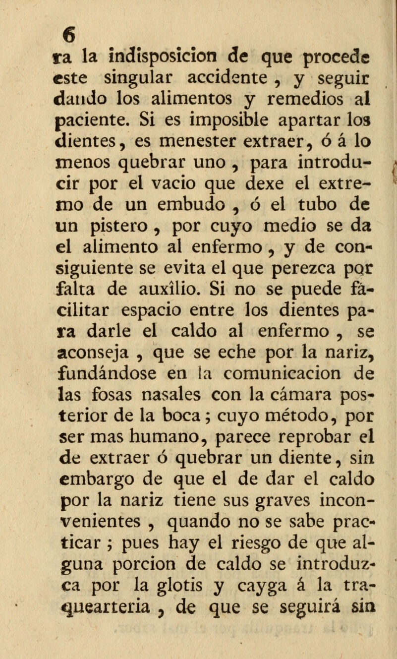 ra la indisposición de que procede este singular accidente , y seguir dando los alimentos y remedios al paciente. Si es imposible apartar los dientes, es menester extraer, ó á lo menos quebrar uno , para introdu- cir por el vacio que dexe el extre- mo de un embudo ^ ó el tubo de un pistero, por cuyo medio se da el alimento al enfermo, y de con- siguiente se evita el que perezca pqr falta de auxilio. Si no se puede fa- cilitar espacio entre los dientes pa- ra darle el caldo al enfermo , se aconseja , que se eche por la nariz, fundándose en la comunicación de las fosas nasales con la cámara pos- terior de la boca; cuyo método, por ser mas humano, parece reprobar el de extraer ó quebrar un diente, sin embargo de que el de dar el caldo por la nariz tiene sus graves incon- venientes , quando no se sabe prac- ticar ; pues hay el riesgo de que al- guna porción de caldo se introduz- ca por la glotis y cayga á la tra- queártela , de que se seguirá sin