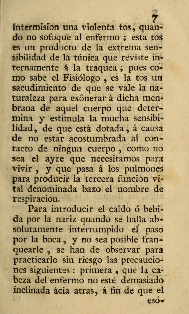 r intermisión una violenta tos, quan- do no sofoque al enfermo ; esta tos es un producto de la extrema sen- sibilidad de lá túnica que reviste in- ternamente 4 la traquea ; pues co- mo sabe el Fisiólogo , es la tos un sacudimiento de que se vale la na- turaleza para exonerar á dicha men- brana de aquel cuerpo que deter- mina y estimula la mucha sensibi- lidad, de que está dotada, á causa de no estar acostumbrada al con- tacto de ningún cuerpo , como no sea el ayre que necesitamos para vivir , y que pasa á los pulmones para producir la tercera función vi- tal denominada baxo el nombre de respiración. Para introducir el caldo ó bebi- da por la nariz quando se halla ab- solutamente interrumpido el paso por la boca, y no sea posible fran- quearle , se han de observar para practicarlo sin riesgo las precaucio- nes siguientes: primera , que la ca- beza del enfermo no esté demasiado inclinada acia atrás, á fin de que el esó-p