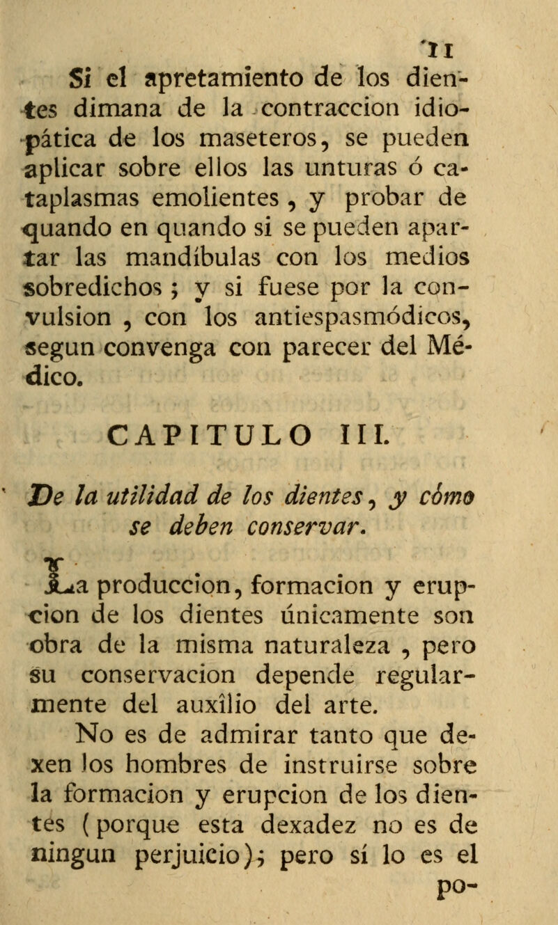 Si el apretamiento de los dien- tes dimana de la contracción idio- pática de los maseteros, se pueden aplicar sobre ellos las unturas ó ca- taplasmas emolientes , y probar de quando en quando si se pueden apar- tar las mandíbulas con los medios sobredichos ; y si fuese por la con- vulsión , con los antiespasmódieos, según convenga con parecer del Mé- dico. CAPITULO IIL De la utilidad de los dientes, y cómo se deben conservar. JLa producción, formación y erup- ción de los dientes únicamente son obra de la misma naturaleza , pero su conservación depende regular- mente del auxilio del arte. No es de admirar tanto que de- xen Jos hombres de instruirse sobre la formación y erupción de los dien- tes (porque esta dexadez no es de ningún perjuicio)i pero sí lo es el po-