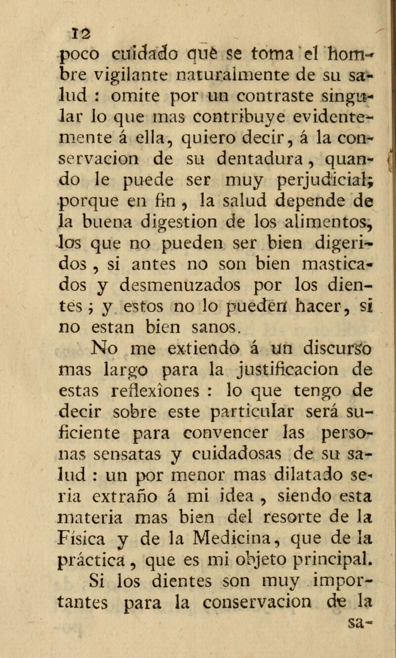 poco cuidado qué se toma el hom- bre vigilante naturalmente de su sa- lud : omite por un contraste singu- lar lo que mas contribuye evidente- mente á ella, quiero decir, á la con- servación de su dentadura, quan- do le puede ser muy perjudicial; porque en fin , la salud depende de la buena digestión de los alimentos, los que no pueden ser bien digeri- dos , si antes no son bien mastica- dos y desmenuzados por los dien- tes i y estos no lo pueden hacer, si no están bien sanos. No me extiendo á un discurso mas largo para la justificación de estas reflexiones : lo que tengo de decir sobre este particular será su- ficiente para convencer las perso- nas sensatas y cuidadosas de su sa- lud : un por menor mas dilatado se- ria extraño á mi idea , siendo esta materia mas bien del resorte de la Física y de la Medicina, que déla práctica, que es mi objeto principal. Si los dientes son muy impor- tantes para la conservación d^e la sa-