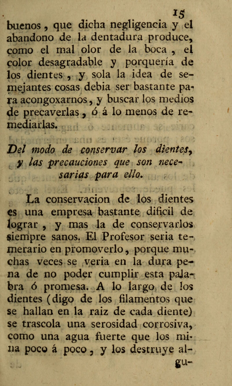 buenos, que dicha negligencia y el abandono de la dentadura produce, como el mal olor de la boca , el color desagradable y porquería de los dientes , y sola la idea de se- mejantes cosas debia ser bastante pa- ra acongoxarnos, y buscar los medios de precaverlas, ó á lo menos de re- mediarlas. Del modo de conservar los dientes^ y las precauciones que son nece* sartas para ello. La conservación de los dientes es una empresa bastante difícil de lograr , y mas la de conservarlos siempre sanos. El Profesor seria te- merario en promoverlo, porque mu- chas veces se veria en la dura pe- na de no poder cumplir esta pala- bra ó promesa. A lo largo de los dientes (digo de los filamentos que se hallan en la raiz de cada diente) se trascola una serosidad corrosiva, como una agua fuerte que los mi- na poco á poco, y los destruye al- ga-