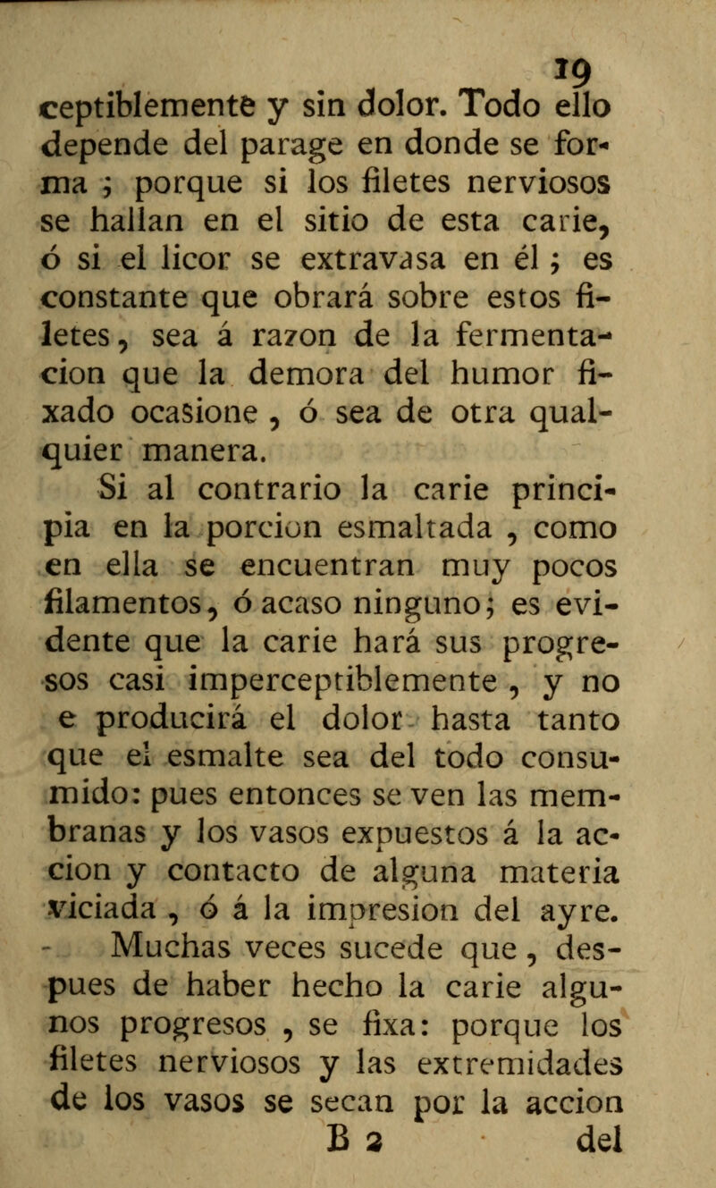 *9 ceptiblemente y sin dolor. Todo ello depende del parage en donde se for- ma i porque si los filetes nerviosos se hallan en el sitio de esta carie, ó si el licor se extravasa en él; es constante que obrará sobre estos fi- letes, sea á razón de la fermenta- ción que la demora del humor fi- xado ocasione , ó sea de otra qual- quier manera. Si al contrario la carie princi- pia en la porción esmaltada , como en ella se encuentran muy pocos filamentos, ó acaso ninguno; es evi- dente que la carie hará sus progre- sos casi imperceptiblemente , y no e producirá el dolor hasta tanto que ei esmalte sea del todo consu- mido: pues entonces se ven las mem- branas y los vasos expuestos á la ac- ción y contacto de alguna materia viciada , ó á la impresión del ayre. Muchas veces sucede que, des- pués de haber hecho la carie algu- nos progresos , se fixa: porque los filetes nerviosos y las extremidades de los vasos se secan por la acción B 2 del