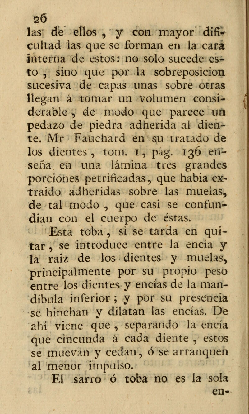 las de ellos , y con mayor difi^ cuitad las que se forman en la cara interna de estos: no solo sucede es- to , sino que por la sobreposicion sucesiva de capas unas sobre otras llegan á tomar un volumen consi- derable , de modo que parece un pedazo de piedra adherida ai dien- te. Mr Fauehard en su tratado de los dientes, tom. i, pag. 136 en- seña en una lámina tres grandes porciones petrificadas, que habia ex- traído adheridas sobre las muelas, de tal modo , que casi se confun- dían con el cuerpo de éstas. Esta toba, si se tarda en qui- tar , se introduce entre la encía y la raíz de los dientes y muelas, principalmente por su propio peso entre los dientes y encías de la man- díbula inferior; y por su presencia se hinchan y dilatan las encías. De ahí viene que , separando la encía que cincunda á cada diente , estos se muevan y cedan, ó se arranquen al menor impulso. El sarro ó toba no es la sola en-