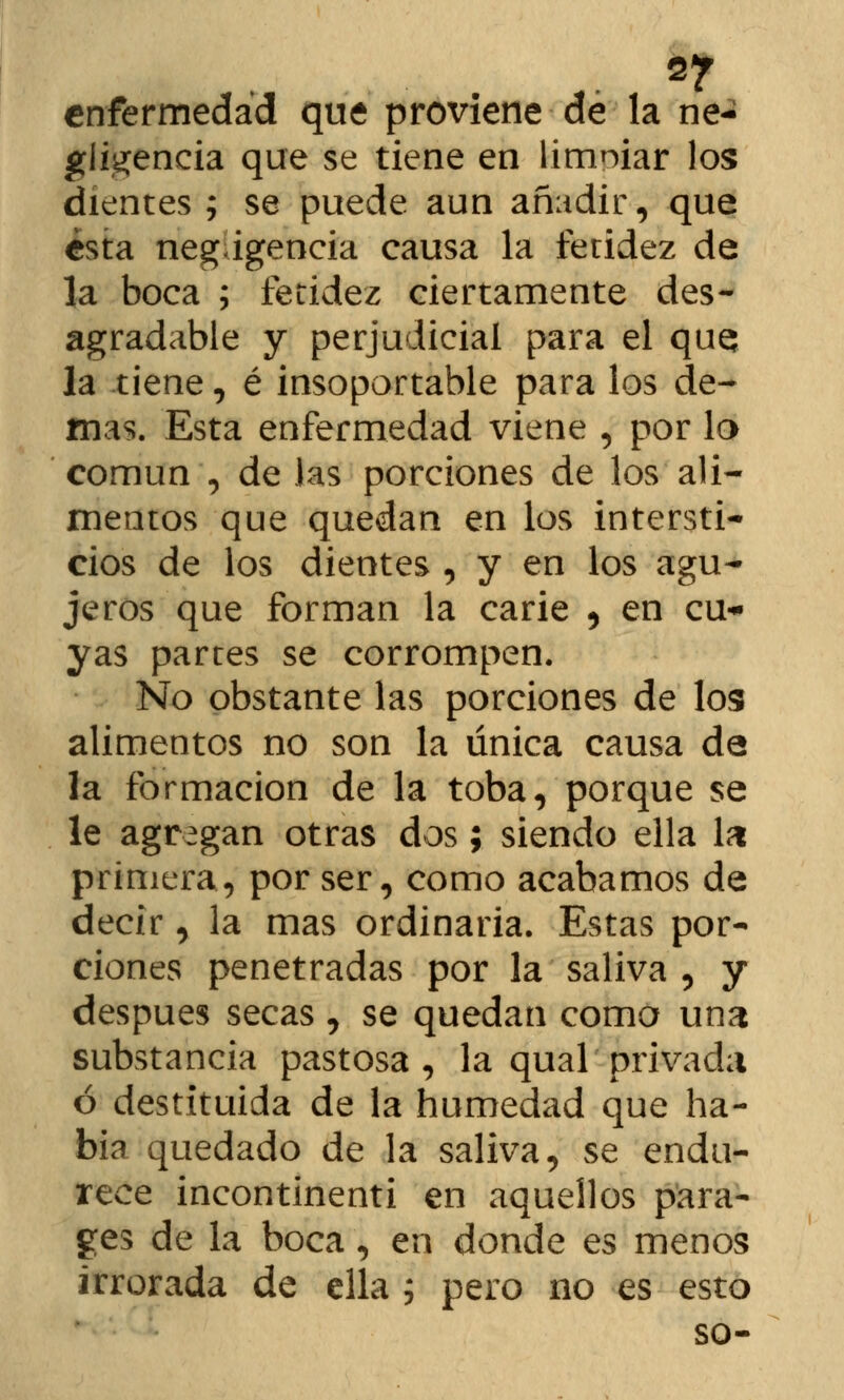 2? enfermedad que proviene de la ne- gligencia que se tiene en limpiar los dientes ; se puede aun añadir, que ¿sta negagencia causa la fetidez de la boca ; fetidez ciertamente des- agradable y perjudicial para el que la tiene, é insoportable para los de- mas. Esta enfermedad viene , por la común , de las porciones de los ali- mentos que quedan en los intersti- cios de los dientes , y en los agu- jeros que forman la carie , en cu- yas partes se corrompen. No obstante las porciones de los alimentos no son la única causa da la formación de la toba, porque se le agregan otras dos; siendo ella la primera, por ser, como acabamos de decir, la mas ordinaria. Estas por- ciones penetradas por la saliva , y después secas , se quedan como una substancia pastosa, la qual' privada ó destituida de la humedad que ha- bía quedado de la saliva, se endu- rece incontinenti en aquellos para- ges de la boca, en donde es menos irrorada de ella ; pero no es esto so-