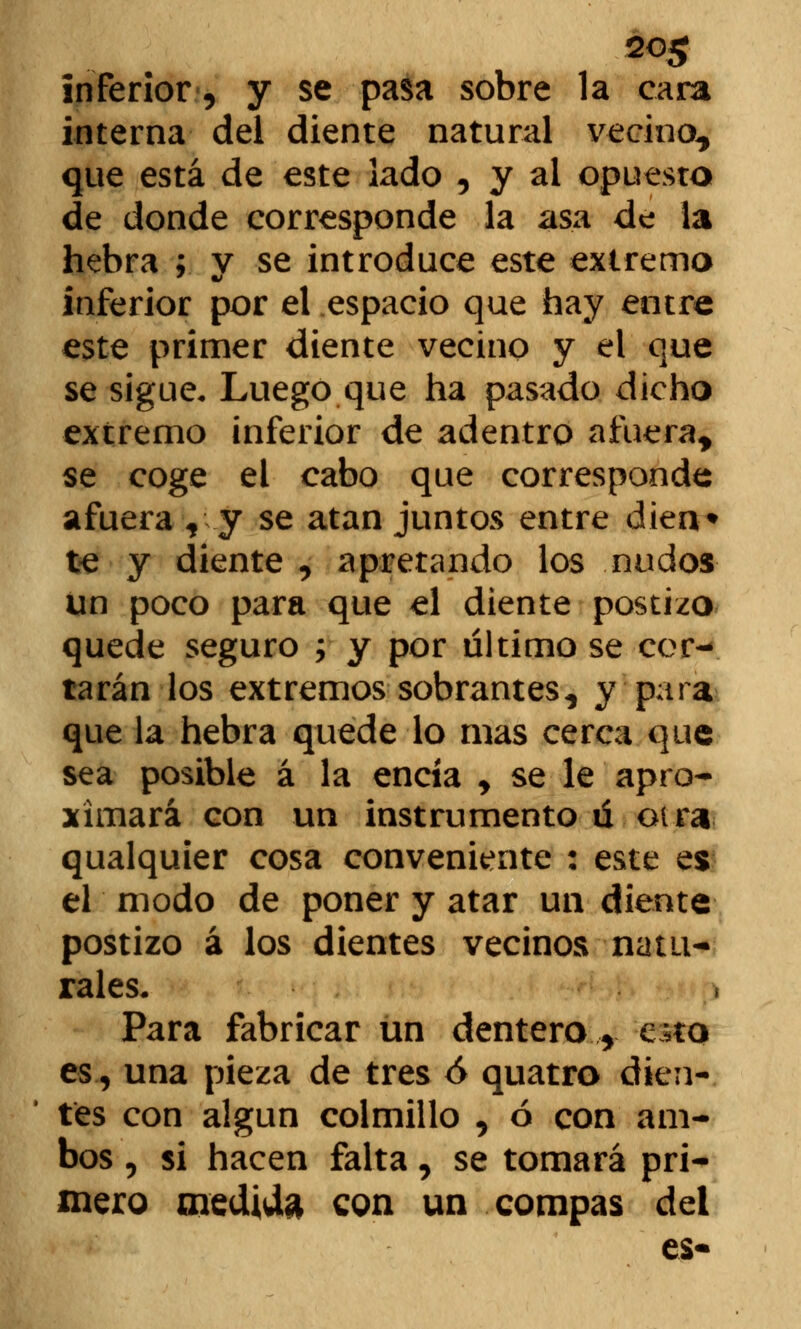 20$ inferior, y se pasa sobre la cara interna del diente natural vecino, que está de este lado , y al opuesto de donde corresponde la asa de la hebra ; v se introduce este extrema inferior por el espacio que hay entre este primer diente vecino y el que se sigue. Luego que ha pasado dicho extremo inferior de adentro afuera, se coge ei cabo que corresponde afuera , y se atan juntos entre dien* te y diente , apretando los nudos un poco para que el diente postizo quede seguro ; y por último se cor- tarán los extremos sobrantes, y para que la hebra quede lo mas cerca que sea posible á la encía , se le apro- ximará con un instrumento ú otra qualquier cosa conveniente : este es el modo de poner y atar un diente postizo á los dientes vecinos natu- rales. Para fabricar un dentero 5 e;to es., una pieza de tres ó quatro dien- tes con algún colmillo , ó con am- bos , si hacen falta, se tomará pri- mero medida con un compás del es-