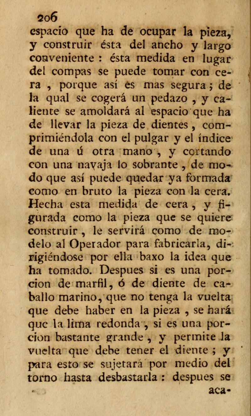 so6 espacio que ha de ocupar la pieza, y construir ésta del ancho y largo coaveniente : ésta medida en lugar del compás se puede tomar con ce- ra , porque así és mas segura ; de la qual se cogerá un pedazo , y ca- liente se amoldará al espacio que ha de llevar la pieza de dientes , com- primiéndola con el pulgar y el índice de una ú otra mano , y cortando con una navaja lo sobrante , de mo- do que así puede quedar ya formada como en bruto la pieza con la cera. Hecha esta medida de cera , y fi- gurada como la pieza que se quiere construir , le servirá como de mo- delo al Operador para fabricarla, di- rigiéndose por ella baxo la idea que ha tomado. Después si es una por- ción de marfil, ó de diente de ca- ballo marino, que no tenga la vuelta que debe haber en la pieza , se hará que la lima redonda , si es una por- ción bastante grande , y permire Ja vuelta que debe tener el diente ; y para esto se sujetará por medio del torno hasta desbastarla : después se acá-