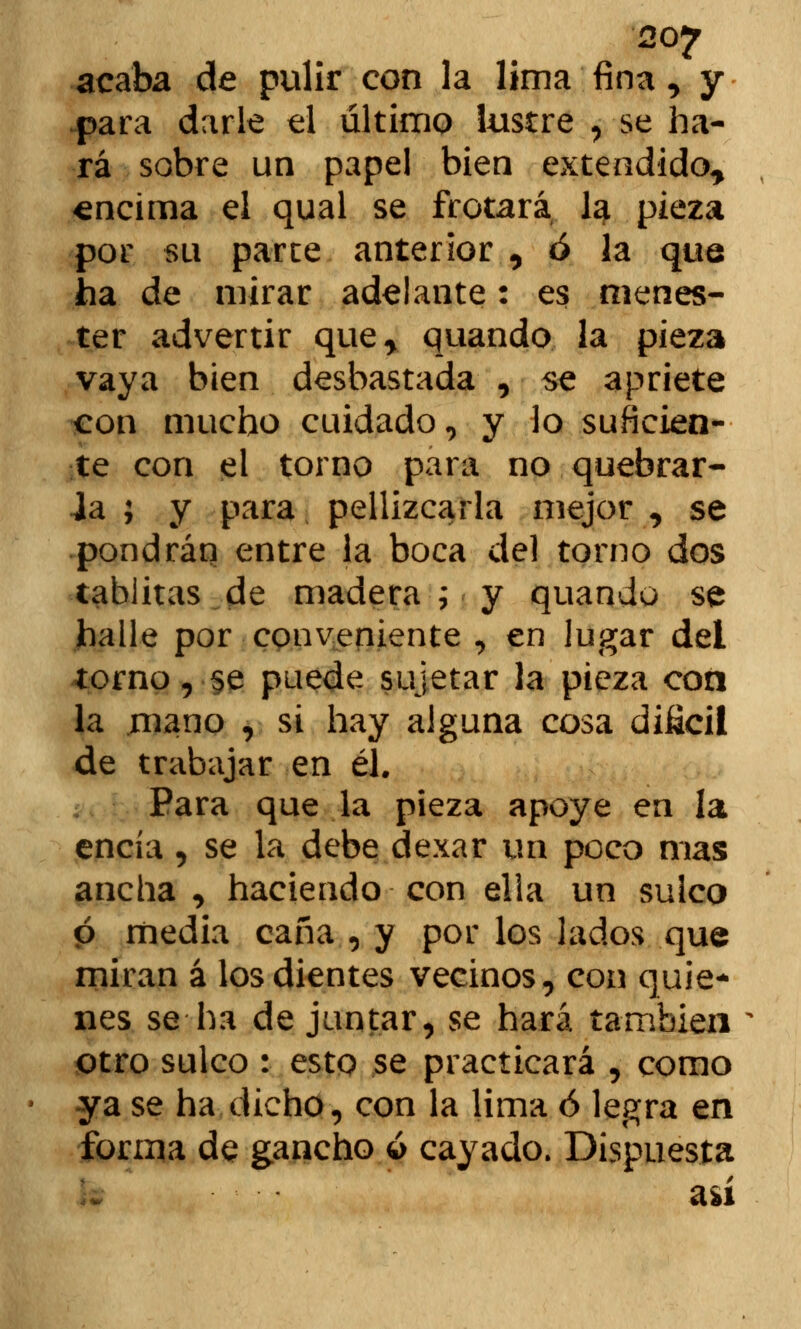 20? acaba de pulir con la lima fina, y para darle el último lustre , se ha- rá sobre un papel bien extendido^ «ncima el qual se frotará lg. pieza por su parte anterior , ó la que ha de mirar adelante: es menes- ter advertir que* quando la pieza vaya bien desbastada , se apriete con mucho cuidado, y lo suficien- te con el torno para no quebrar- la ; y para pellizcarla mejor , se pondrán entre la boca del torno dos tablitas.de madera ; y quando se halle por conveniente , en lugar del torno, se puede sujetar la pieza con la mano , si hay alguna cosa difícil de trabajar en él. Para que la pieza apoye en la encía, se la debe dexar un poco mas ancha , haciendo con ella un sulco ó media caña , y por los lados que miran á los dientes vecinos, con quie- nes se ha de juntar, se hará también otro sulco : esto se practicará , como ya se ha dicho, con la lima ó legra en forma de gancho ó cayado. Dispuesta así