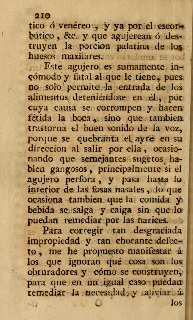 2IO tico ó venéreo , y ya por el escora bútico , &c. y que agujerean ó des- truyen la porción palatina de los huesos maxilares. Este agujero es sumamente in- cómodo y fatal al-que le tiene, pues no solo permite la entrada de los alimentos deteniéndose en él, por cuya causa se corrompen y hacen fétida la boca,, sino que también trastorna ti buen sonido de la voz, porque se quebranta el. ayre en su dirección al salir por ella, ocasio- nando que semejantes sugetos ha- bien gangosos, principalmente si el agujero perfora, y pasa hasta lo interior de las fosas nasales, lo que ocasiona también que la comida y bebida se salga y caiga sin que lo puedan remediar por las narices. Para corregir tan desgraciada impropiedad y tan chocante defec- to , me he propuesto manifestar á los que ignoran qué cosa son los obturadores y cómo se construyen, para que en un igual caso puedan- remediar la necesidad, y aliviar á. los