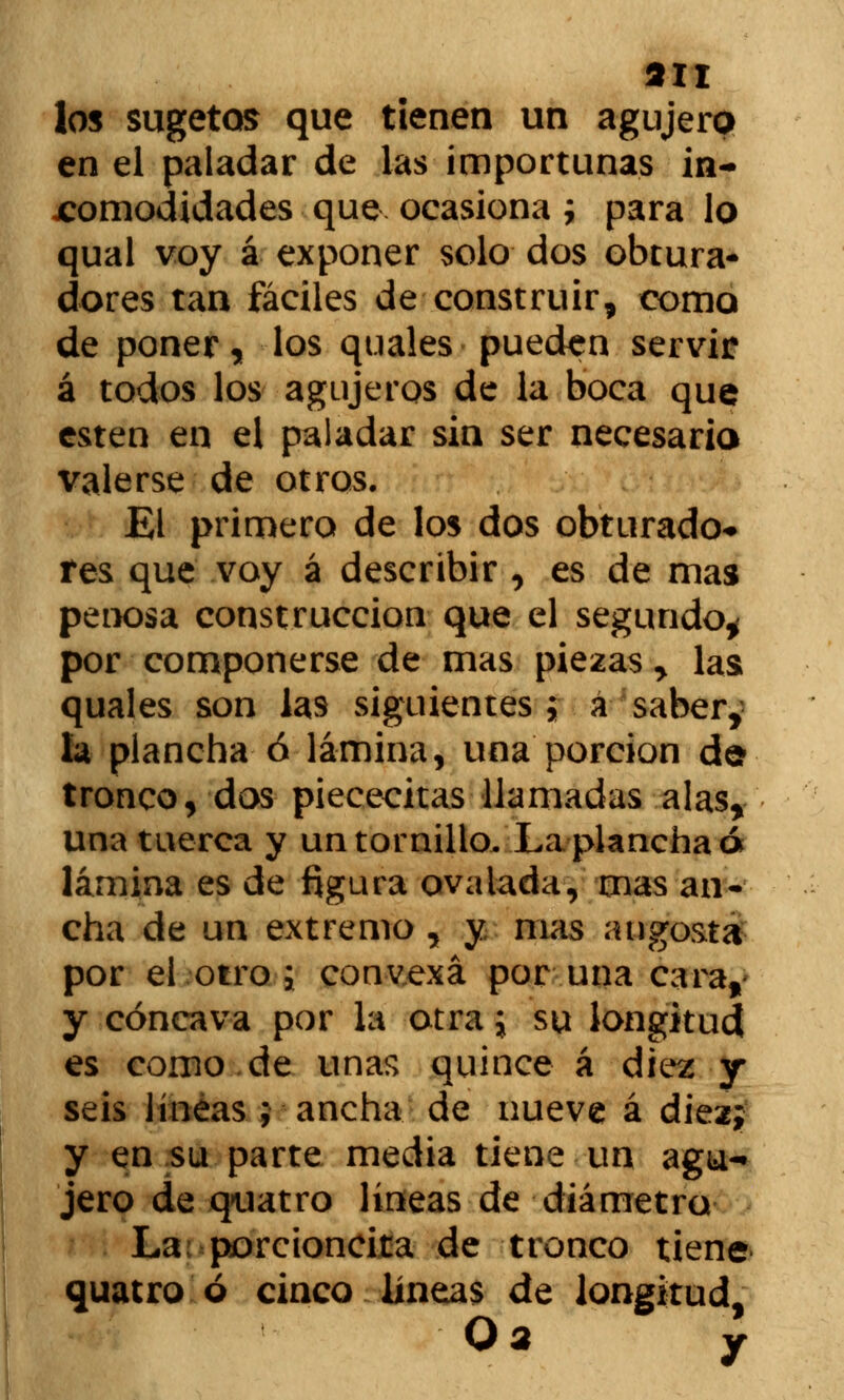 an los sugetos que tienen un agujero en el paladar de las importunas in- comodidades que ocasiona ; para lo qual voy á exponer solo dos obtura- dores tan fáciles de construir, como de poner, los quales pueden servir á todos los agujeros de la boca que estén en el paladar sin ser necesario valerse de otros. El primero de los dos obturado* res que voy á describir , es de mas penosa construcción que el segundo* por componerse de mas piezas y las quales son las siguientes ; a saber, la plancha ó lámina, una porción de tronco, dos piececitas llamadas alas, una tuerca y un tornillo. La plancha ó lámina es de figura ovalada, mas an- cha de un extremo , y mas angosta por el otro j convexa por una cara,' y cóncava por la otra; su longitud es como de unas quince á diez y seis líneas ; ancha de nueve á diez; y en su parte media tiene un agu- jero de quatro líneas de diámetro La porcioncita de tronco tiene quatro ó cinco lineas de longitud, Oa y