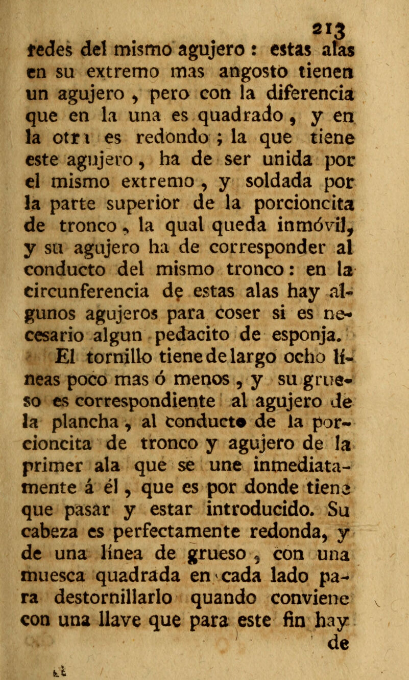 tedes del mismo agujero : estas atas en su extremo mas angostó tienen un agujero , pero con la diferencia que en la una es quadrado 5 y en la otr i es redondo ; la que tiene este agujero , ha de ser unida por el mismo extremo , y soldada por la parte superior de la porcioncita de tronco > la qual queda inmóvil, y su agujero ha de corresponder al conducto del mismo tronco: en la circunferencia de estas alas hay al- gunos agujeros para coser si es ne- cesario algún pedacito de esponja. El tornillo tiene de largo ocho lí~ neas poco mas ó menos , y su grue- so es correspondiente al agujero de la plancha, al conducto de la por- cioncita de tronco y agujero de la primer ala que se une inmediata- mente á él, que es por donde tiene que pasar y estar introducido. Su cabeza es perfectamente redonda, y de una línea de grueso , con una muesca quadrada en cada lado pa- ra destornillarlo quando conviene con una llave que para este fin hay de a