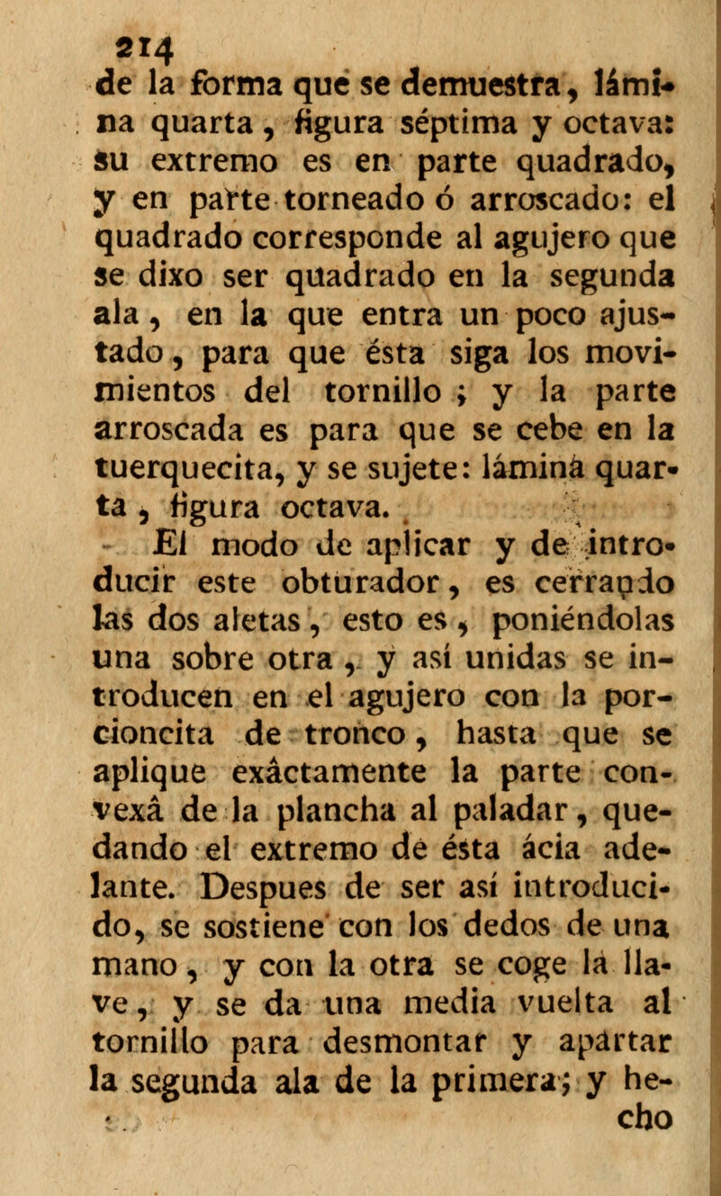 de la forma que se demuestra, lámi* na quarta, figura séptima y octava: Su extremo es en parte quadrado, y en paite torneado ó arroscado: el quadrado corresponde al agujero que se dixo ser quadrado en la segunda ala, en la que entra un poco ajus- tado, para que ésta siga los movi- mientos del tornillo ; y la parte arroscada es para que se cebe en la tuerquecita, y se sujete: lámina quar- ta , figura octava» ¡¡ El modo de aplicar y de intn> ducír este obturador, es cerrapdo las dos aletas , esto es , poniéndolas una sobre otra ,. y así unidas se in- troducen en el agujero con la por- cioncita de tronco, hasta que se aplique exactamente la parte con- vexa de la plancha al paladar, que- dando el extremo dé ésta acia ade- lante. Después de ser así introduci- do, se sostiene con los dedos de una mano, y con la otra se coge lá lla- ve, y se da una media vuelta al tornillo para desmontar y apartar la segunda ala de la primera; y he- cho