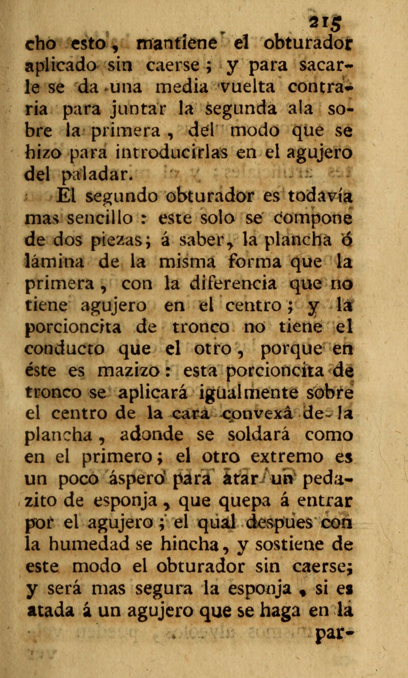 2r$ cho esto, mantiene el obturador aplicado sin caerse ; y para sacar- le se da-una media vuelta contra- ria para juntar la segunda ala so- bre la primera , del modo que se hizo para introducirlas en el agujero del paladar. El segundo obturador es todavía mas sencillo : este solo se compone de dos piezas; á sabery la plancha ó lámina de la misma forma que la primera , con la diferencia que no tiene agujero en ei centro; y la porcioncita de tronco no tiene el conducto que el otro, porque en éste es mazizo: esta porcioncita de tronco se aplicará igualmente sobre el centro de la cara convexa de~ la plancha, adonde se soldará como en el primero; el otro extremo es un poco áspero' para atar uh peda-» zito de esponja > que quepa á entrar por ei agujero; el qual después con la humedad se hincha, y sostiene de este modo el obturador sin caerse; y será mas segura la esponja « si es atada á un agujero que se haga en la par-