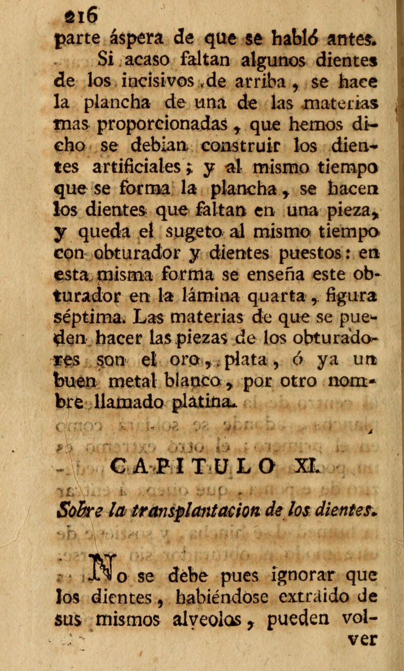 íi6 parte áspera de que se habló antes. Si acaso faltan algunos dientes de los incisivos,de arriba, se hace la plancha de una de las materias mas proporcionadas r que hemos di- cho se debían construir los dien- tes artificiales; y al mismo tiempo que se forma la plancha t se hacen los diente* que faltan en una pieza* y queda el sugeto al mismo tiempo con obturador y dientes puestos: en esta misma forma se enseña este ob- turador en la lámina quarta $ figura séptima* Las materias de que se pue* iplen hacer la^ piezas de los obturado^ res son el oro,.plata, ó ya un buen metal blanco > por otro nom- bré llamado platina* CAPITULO XL Sobre la transplantt&iotí de los dientes. Jl^ o se debe pues ignorar que los dientes, habiéndose extraído de sus mismos alveolos y pueden vol- ver