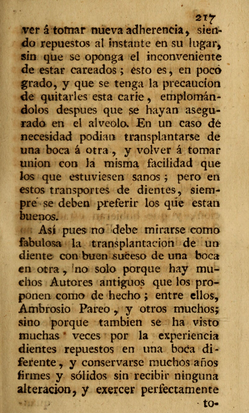 2T*r ver á tofnar nueva adherencia > sien- do repuestos al instante én su lugar» sin que se oponga el inconveniente de estar careados > esto es , en poco grado, y que se tenga la precaución de quitarles esta carie , emplomán- dolos después que $e hayan asegu- rado en el alveolo. En un caso dé necesidad podían transplantarse de una boca á otra ,, y volver á tomar unión con la misma facilidad que los que estuviesen sanos j pero en estos transportes de dientes, siem- pre se deben preferir los que están buenos. Así pues no debe mirarse como fabulosa la trans plantación de un diente con buen suceso de una boca en otra y no solo porque hay mu- chos Autores antiguos que los pro- ponen como de hecho; entre ellos, Ambrosio Pareo y y otros muchos; sino porque también se ha visto muchas * veces por la experiencia dientes repuestos en una boca di- ferente, y conservarse muchos años firmes y sólidos sin recibir ninguna alteración7 y exercer perfectamente to