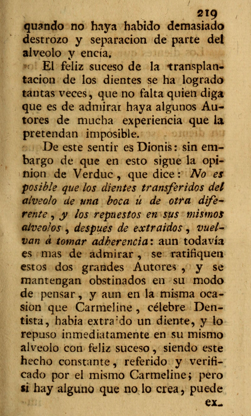 quando no haya habido demasiado destrozo y separación de parte dei alveolo y encía. El feliz suceso de la trasplan- tación de los dientes se ha logrado tantas veces, que no falta quien diga que es de admirar haya algunos Au- tores de mucha experiencia que la pretendan imposible. De este sentir es Dionis: sin em- bargo de que en esto sigue la opi- fiion de Verduc , que dice: No es posible que los dientes transferidos del alveolo de una boca ü de otra dife- rente , y los repuestos en sus mismos alveolos , después de extraídos, vuel- van a tomar adherencia*, aun todavía es mas de admirar, se ratifiquen estos dos grandes Autores , y se mantengan obstinados en su modo de pensar, y aun en la misma oca- sión que Carmeline, célebre Den- tista, había extra;do un diente, y lo repuso inmediatamente en su mismo alveolo con feliz suceso, siendo este hecho constante, referido y verifi- cado por el mismo Carmeline; pero si hay alguno que no lo crea, puede ex-
