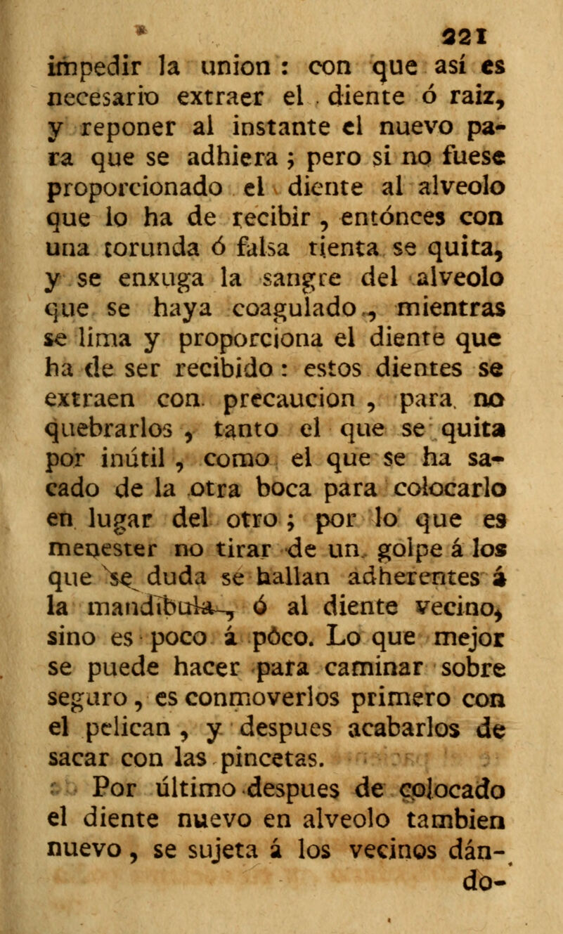 321 impedir la unión : con que así es necesario extraer el . diente ó raiz, y reponer al instante el nuevo pa- ra que se adhiera ; pero si no fuese proporcionado ei diente al alveolo que lo ha de recibir , entonces con una torunda ó falsa tienta se quita, y se enxuga la sangre del alveolo que se haya coagulado,, mientras se lima y proporciona el diente que ha de ser recibido : estos dientes se extraen con. precaución , para, no quebrarlos , tanto el que se quita por inútil , como el que se ha sa* cado de la otra boca para colocarlo en lugar del otro ; por lo que es menester no tirar de un, golpe á lo» que x$£ duda se hallan adherentes á la mandíbula-, ó al diente vecino^ sino es poco á poco. Lo que mejor se puede hacer para caminar sobre seguro, es conmoverlos primero con el pelican , y después acabarlos de sacar con las pincetas. Por último después de colocado el diente nuevo en alveolo también nuevo, se sujeta á los vecinos dan- do-'
