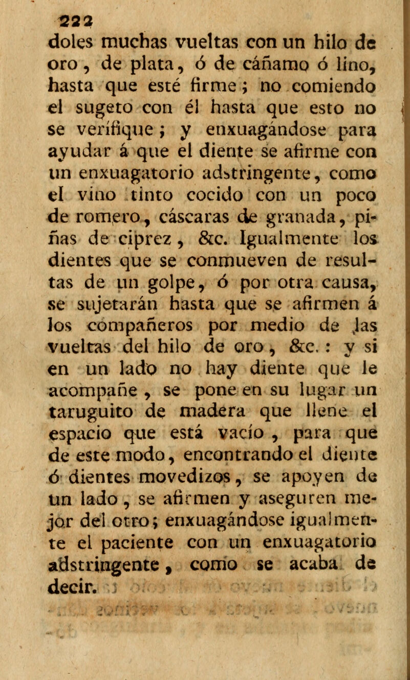22? doles muchas vueltas con un hilo de oro, de plata, ó de cáñamo ó lino, hasta que esté firme; no comiendo el sugeto con él hasta que esto no se verifique; y enxuagándose para ayudar á que el diente se afirme con un enxuagatorio adbtringente, como el vino tinto cocido con un poco de romero, cascaras de granada, pi- fias de ciprez, &c. Igualmente los dientes que se conmueven de resul- tas de un golpe, ó por otra causa, se sujetarán hasta que se afirmen á los compañeros por medio de Jas vueltas del hilo de oro, &c. : y si en un lado no hay diente que le acompañe , se pone en su lugar un taruguito de madera que llene el espacio que está vacío , para que de este modo, encontrando el diente ó dientes movedizos, se apoyen da un lado, se afirmen y aseguren me- jor del otro; enxuagándose igualmen- te el paciente con un enxuagatorio adstringente, como se acaba de decir.
