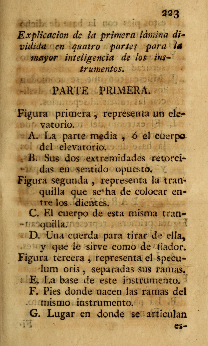 r ■;: ■ Explicación de la primera lamina di- vidida en quatro partes para la mayor inteligencia de ¡os ins- trumentos. PARTE PRIMERA. Figura primera , representa un ele- vatorio, A. La parte media , ó el cuerpo del elevatorio. * B. Sus dos extremidades retorci- das en sentido opuesto. Figura segunda , representa la tran- quilla que se*ha de colocar en* tre los dientes. C. El cuerpo de esta misma tran- quilla. D. Una cuerda para tirar de ella, y que le sirve como de fiador. Figura tercera , representa el specu- lum oris, separadas sus ramas. E. La base de este instrumento. F. Pies donde nacen las ramas del mismo instrumento. G. Lugar en donde se articulan es-
