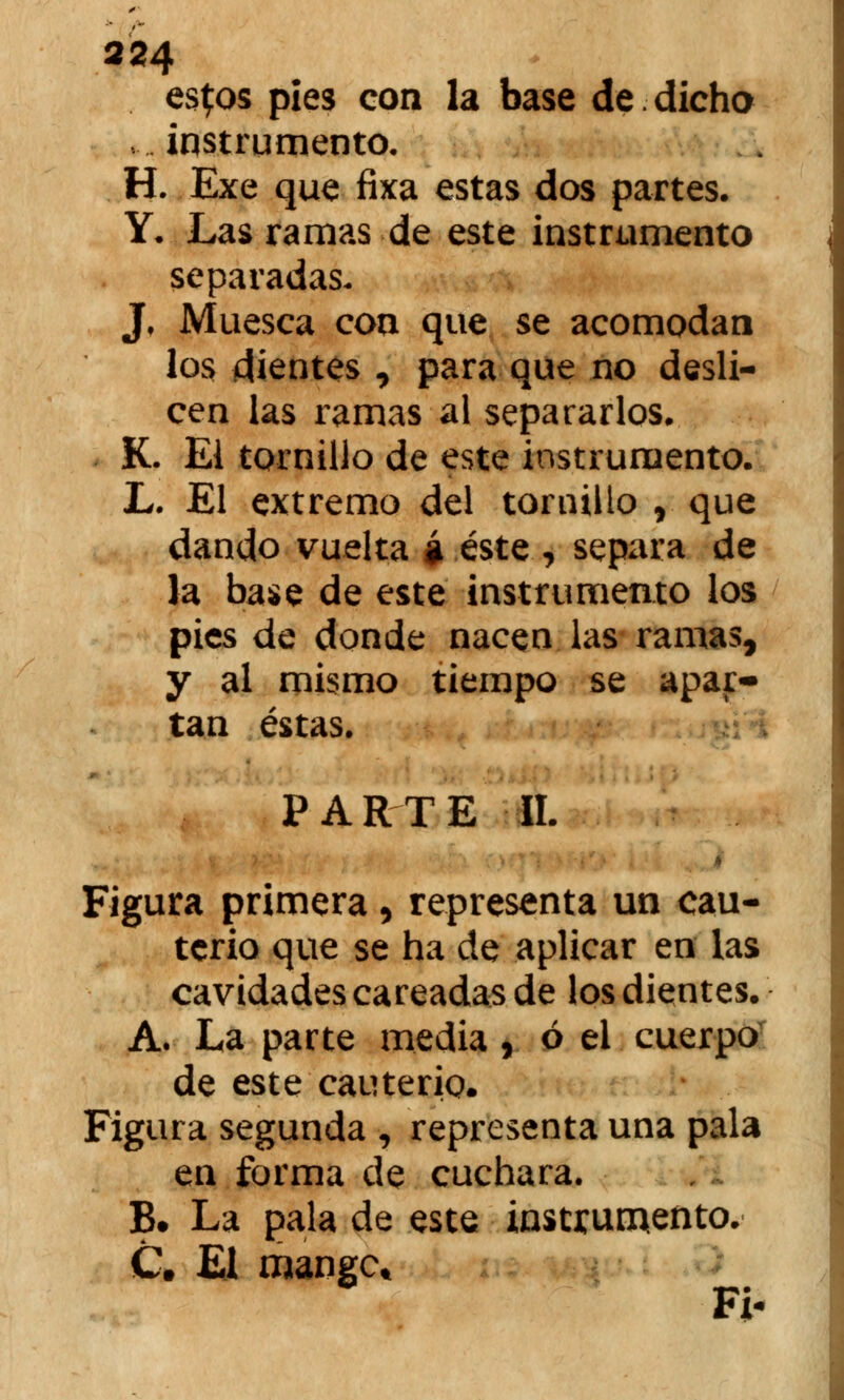 es^os pies con la base de dicho ,.. instrumento, H. Exe que fixa estas dos partes. Y. Las ramas de este instrumento separadas- J, Muesca con que se acomodan los dientes , para que no desli- cen las ramas al separarlos. K. El tornillo de este instrumento. L. El extremo del tornillo , que dando vuelta á éste , separa de la base de este instrumento los pies de donde nacen las ramas, y al mismo tiempo se apar- tan éstas. PARTE II. Figura primera, representa un cau- terio que se ha de aplicar en las cavidades careadas de los dientes. A. La parte media , ó el cuerpo de este cauterio. Figura segunda , representa una pala en forma de cuchara. B# La pala de este instrumento. C. El mangc* Fi-