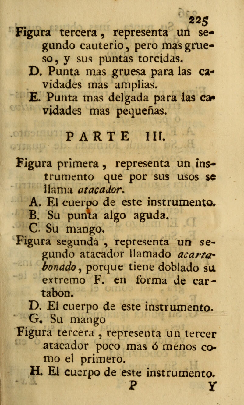 Figura tercera, representa un se- gundo cauterio, pero mas grue- so, y sus puntas torcidas. D. Punta mas gruesa para las ca- vidades mas amplias. E. Punta mas delgada para las ca* vidades mas pequeñas. PARTE III. Figura primera, representa un ins- trumento que por sus usos se llama atacador. A. El cuerpo de este instrumenta B. Su punta algo aguda. C Su mango. Figura segunda , representa un se- gundo atacador llamado acarta- bonado^ porque tiene doblado su extremo F. en forma de car- tabón. D. El cuerpo de este instrumento. G. Su mango Figura tercera , representa un tercer atacador poco mas ó menos co- mo el primero. H. El cuerpo de este instrumento. P Y