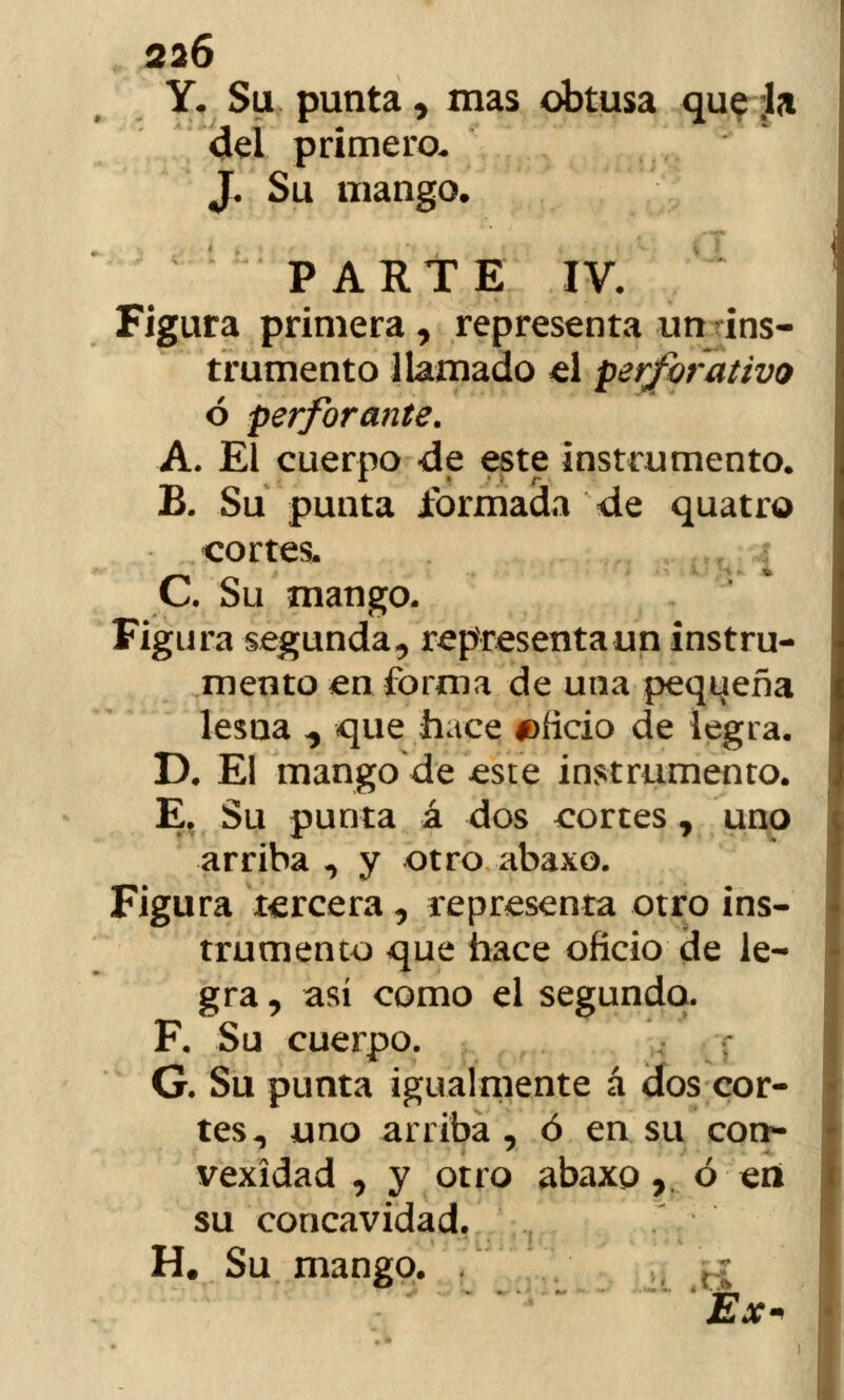 Y, Su punta, mas obtusa que Ja del primero. J. Su mango. PARTE IV. Figura primera, representa un ins- trumento llamado «1 perforativo ó perforante. A. El cuerpo de este instrumento. B. Su punta formada de quatro cortes. C. Su mango. Figura segunda, representa un instru- mento en forma de una peqi^eña lesna ^ que hace oficio de legra. D. El mango de £ste instrumento. E. Su punta á dos cortes, uno arriba , y otro abaxo. Figura tercera, representa otro ins- trumenco que hace oficio de le- gra , así como el segundo. F. Su cuerpo. G. Su punta igualmente á dos cor- tes, uno arriba , ó en su con- vexidad , y otro abaxp 7 ó eii su concavidad. H# Su mango.
