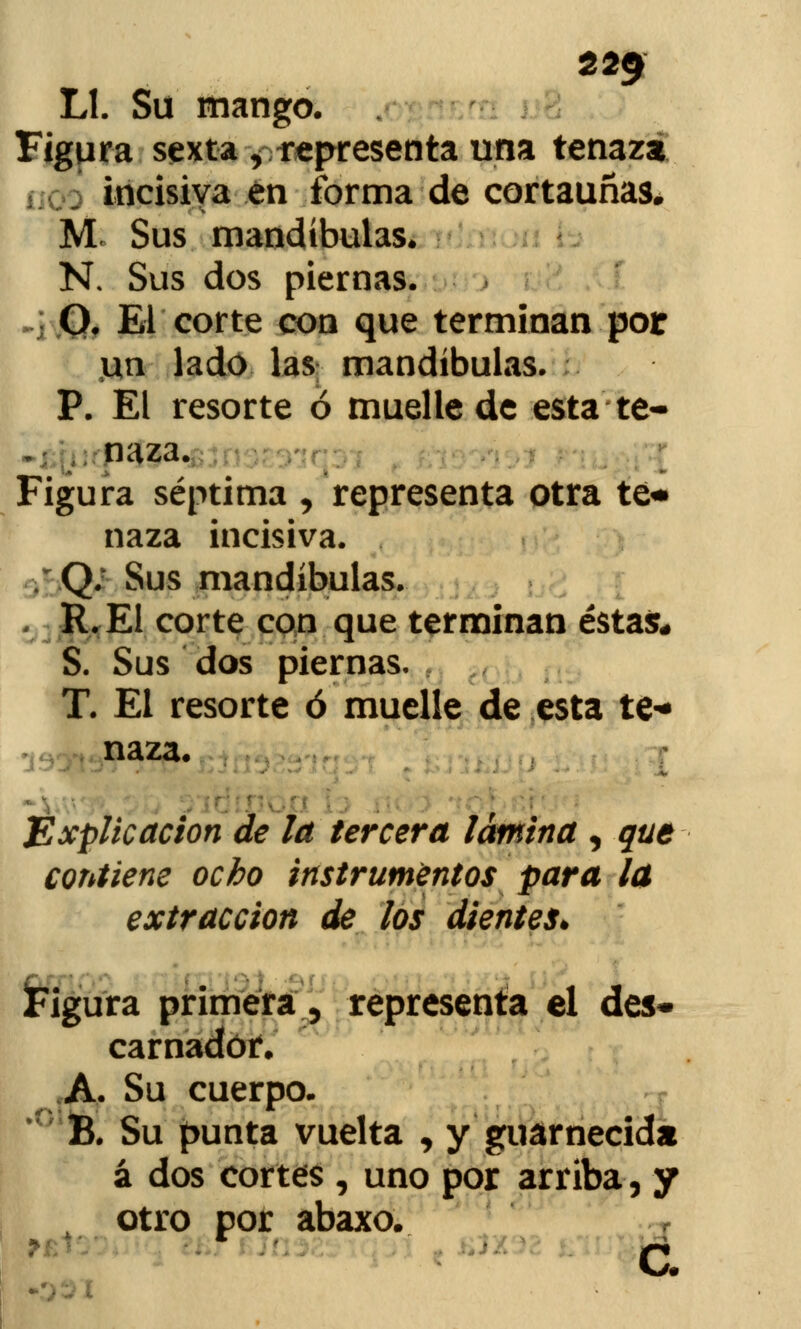 22$ Ll. Su mango. Figura sexta , representa una tenaza incisiva en forma de cortauñas. M Sus mandíbulas. N. Sus dos piernas. O. El corte con que terminan por \xn lado las mandíbulas. P. El resorte ó muelle de esta te- naza. Figura séptima , representa otra te* naza incisiva. Q; Sus mandíbulas. R.E1 corte con que terminan éstas* S. Sus dos piernas. T. El resorte ó muelle de esta te* naza. Explicación de la tercera lámina , que contiene ocho instrumentos para la extracción de los dientes. Figura primera, representa el des* carnadór. A. Su cuerpo. B. Su punta vuelta , y guarnecida á dos cortes , uno por arriba, y otro por abaxo. c.