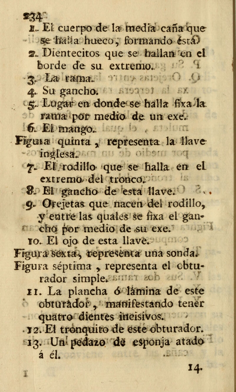 Jk El cuerpo de la media caña que se lía\i a huecor formando está) Sl DIentecitos que se bailan en el borde de su extremo* > & I/a r&fna. 4. Su gancho; 5.. Lugar en donde se halla fixa>kt rama: por medio de un exe. 6; El mango*. Fíguia quinta* representa la llave inglesa. f* El rodilla que se halla en él extremo^ del tronco. 8. Eí gancho de esta llave. 9* Orejetas que nacen del rodillo, y entre las quales se fixa el gan- cho por medio de ,su exe. 10^ El ojo de esta llave. Figura Séxta^ representa una sonda. Figura séptima * representa el obtu- rador simple, 11. La plancha 6 lámina de este obturador ¿ manifestando tener quátro dientes incisivos. T2. El tronquito de este obturador. á él. 14- *\«