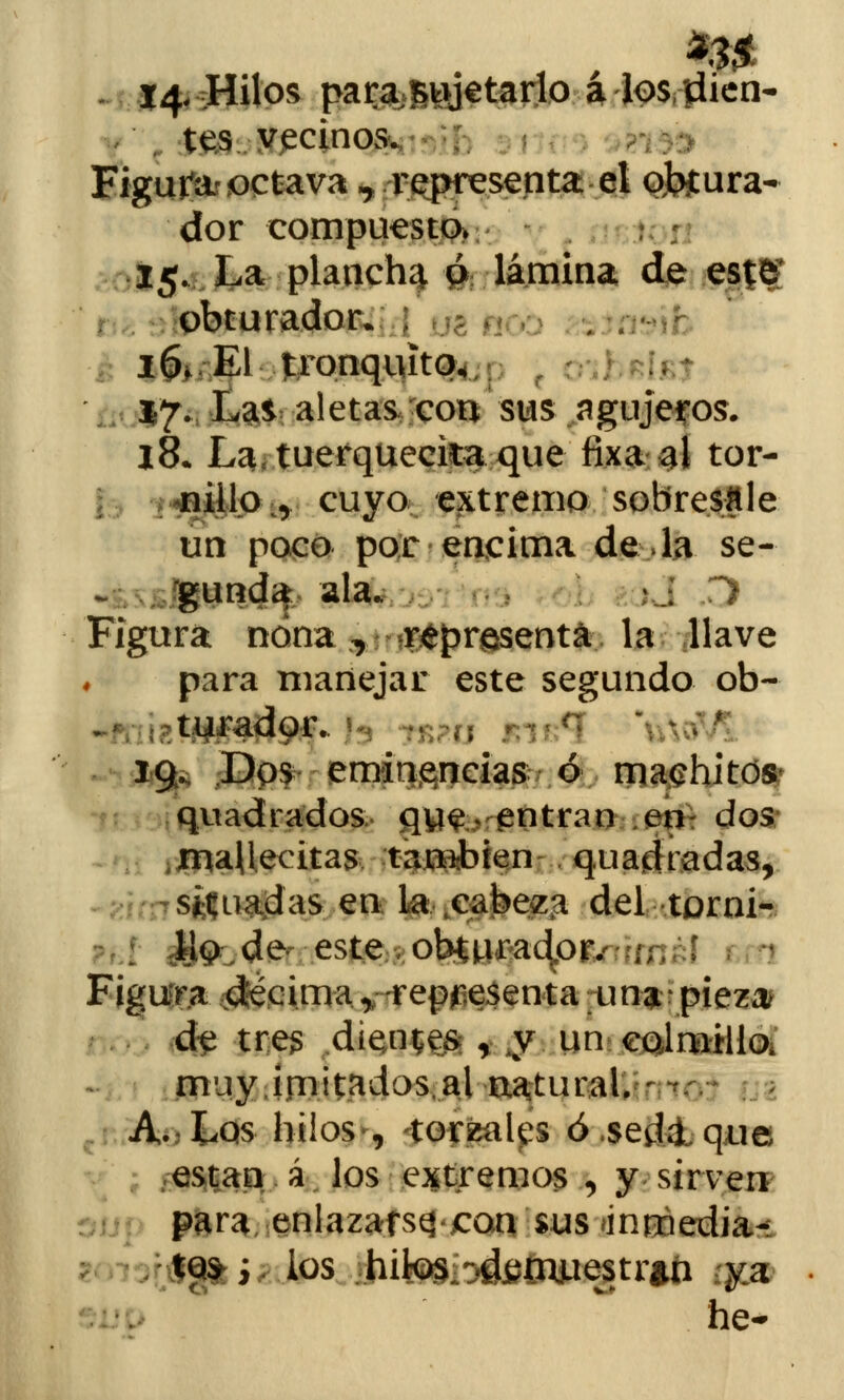 tes vecinos. Figurar octava ^ .representa-el o,bf ara- dor compuesto» 15. La plancha ó lámina de este obturador. I&/E1 tronquito, 17. Las aletas con sus agujeros. 18. La.tuerqueckaque fixa al tor- nillo^ cuyo extremo sobresale un poco por encima de Ja se- gunda ala. íj r> Figura nona, representa la llave para manejar este segundo ob- turador. 19. Dos eminencias ó machitcte quadrados qye. entran en dos ,maUeeitas tapien quadradas, situadas en la ^ea^e^a del torni- : l)p de este obturador. ,. Figura ¿$é,cima.* -representa una • pieza de tres dientes r y un colmillo, muy imitados.al natural. A. Los hilos , torzales ó sedlque ; .están á los extremos , y sirven para enlazarse con sus ¿inmedia- tez; los hites ^{njuestr»n qpt he-