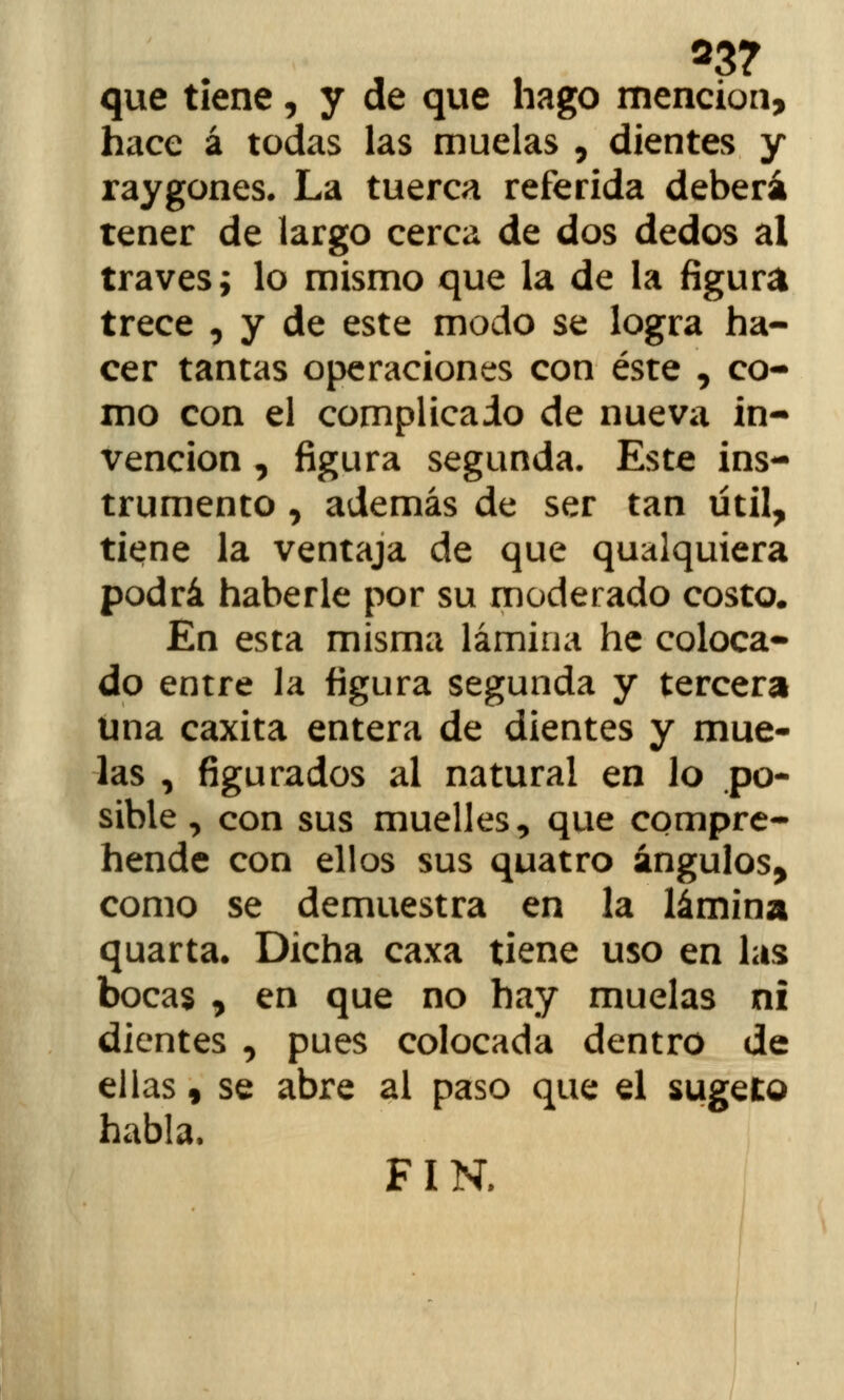 23? que tiene, y de que hago mención, hace á todas las muelas , dientes y raygones. La tuerca referida deberá tener de largo cerca de dos dedos al través; lo mismo que la de la figura trece , y de este modo se logra ha- cer tantas operaciones con éste , co- mo con el complicado de nueva in- vención , figura segunda. Este ins- trumento , además de ser tan útil, tiene la ventaja de que qualquiera podrá haberle por su moderado costo. En esta misma lámina he coloca- do entre la figura segunda y tercera una caxita entera de dientes y mue- las , figurados al natural en lo po- sible , con sus muelles, que compre- hende con ellos sus quatro ángulos, como se demuestra en la lámina quarta. Dicha caxa tiene uso en las bocas , en que no hay muelas ni dientes , pues colocada dentro de ellas 9 se abre al paso que el sugeto habla. FIN.