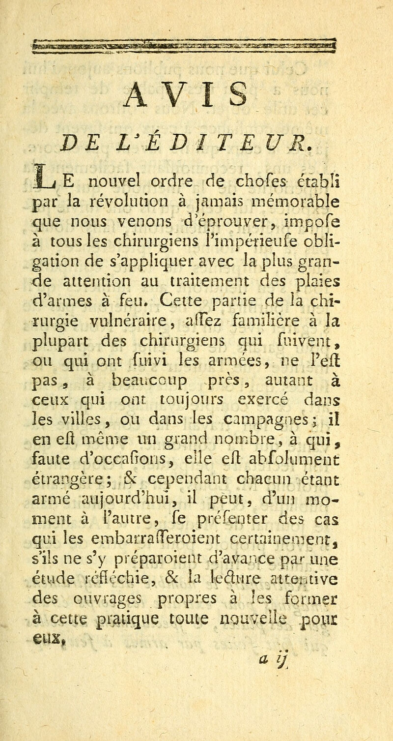 AVIS DE L'ÉDI TE UR. I à E nouvel ordre de chofes établi par la révolution à jamais mémorable que nous venons d'éprouver, impofe à tous les chirurgiens 1 impérieufe obli- gation de s'appliquer avec la plus gran- de attention au traitement des plaies d'armes à feu. Cette partie de la chi- rurgie vulnéraire, affez familière à la plupart des chirurgiens qui fmvent, ou qui ont fuivi les armées, ne l'eft pas, à beaucoup près, autant à ceux qui ont. toujours exercé dans îes villes, ou dans les campagnes ; il en erl même un grand nombre, à qui, faute d'occafions, elle eft abfolument étrangère ; . &. cependant chacun étant armé aujourd'hui, il peut, d'un mo- ment à l'autre, fe présenter des cas qui les embarrafTeroient certainement, s'ils ne s'y préparoient d'avance par une étude réfléchie, & la leéhire attentive des ouvrages propres à les former à cette pratique toute nouvelle pour eux» a &