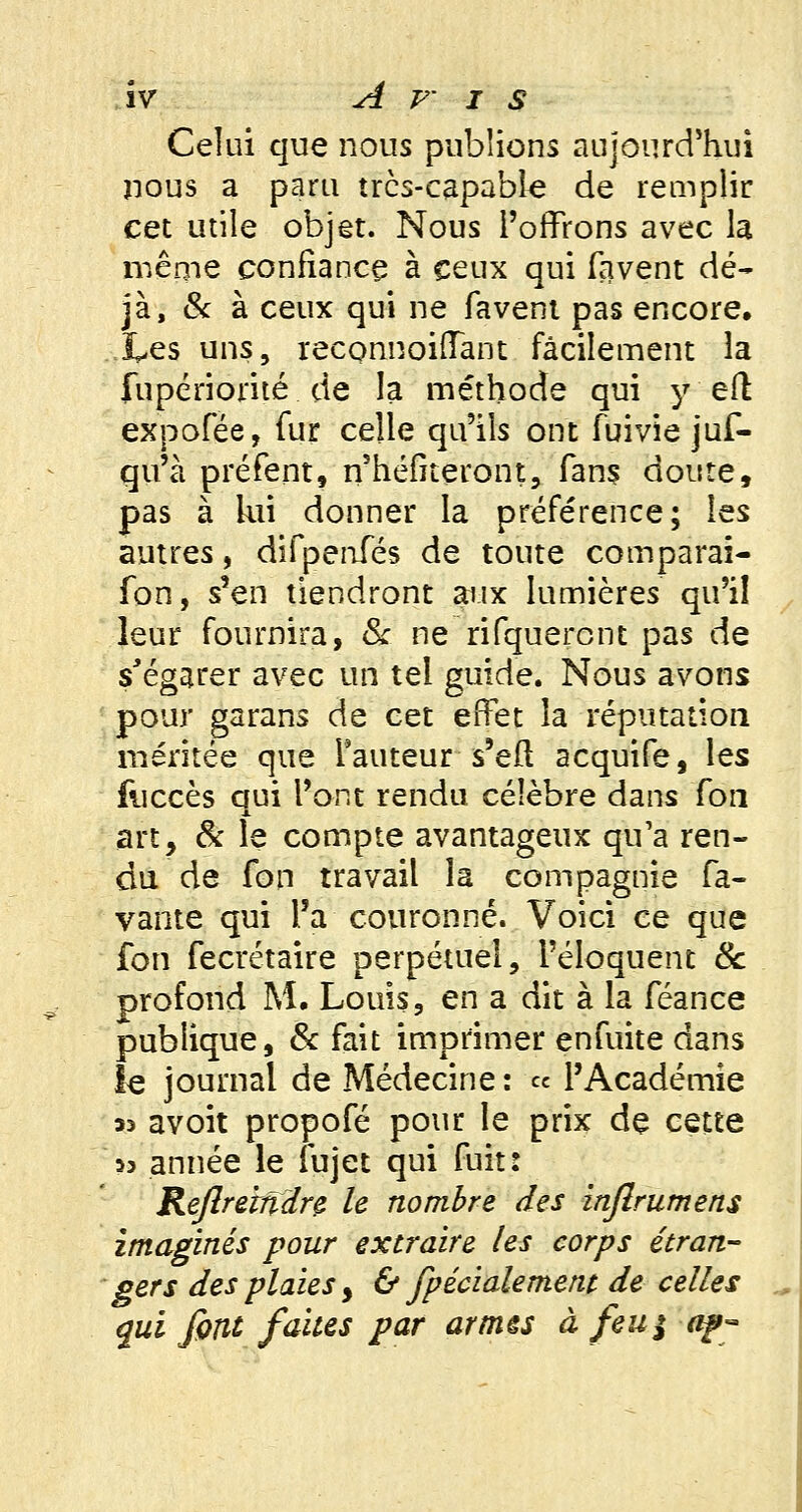 Celui que nous publions aujourd'hui nous a paru très-capable de remplir cet utile objet. Nous l'offrons avec la même confiance à ceux qui lavent dé- jà, & à ceux qui ne favent pas encore. Les uns, reconnoiffant facilement la fupériorité de la méthode qui y efl expofée, fur celle qu'ils ont fuivie jus- qu'à préfent, n'héfiteront, fans doute, pas à lui donner la préférence; les autres, difpenfés de toute comparai- fon, s'en tiendront aux lumières qu'il leur fournira, 6V ne rifquercnt pas de s'égarer avec un tel guide. Nous avons pour garans de cet effet la réputation méritée que l'auteur s'eft acquife, les fuccès qui l'ont rendu célèbre dans fon art, & le compte avantageux qu'a ren- du de fon travail la compagnie fa- vante qui l'a couronné. Voici ce que fon fecrétaire perpétuel, l'éloquent 6c profond M. Louis, en a dit à la féance publique, & fait imprimer enfuite dans le journal de Médecine : « l'Académie >3 avoit propofé pour le prix de cette >3 année le fujet qui fuit: Reftremdre le nombre des injlrumens imaginés pour extraire les corps étran- gers des plaies y & fpécialement de celles qui font faites par armés à feu$ ap-