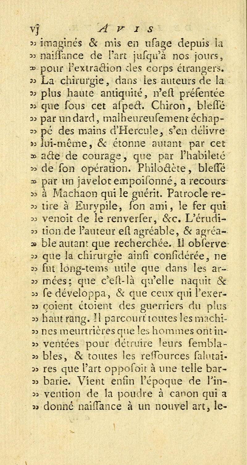 v] Avis 33 imaginés & mis en nfage depuis la 33 naifTance de l'art jufqu'à nos jours, » pour l'extradion des corps étrangers. 33 La chirurgie, dans les auteurs de la m plus haute antiquité, n'efl préfentée » que fous cet afped. Chiron, bleffé 3> par un dard, malheureufemem échap- 53 pé des mains d'Hercule, s'en délivre »3 lui-même, & étonne autant par cet » ade de courage, que par l'habileté » de fon opération. Fhilo&ète, bielle » par un javelot ernpoifonnê, a recours 33 à Machaon qui le guérit. Patroclere- >a tire à Eurypile, fon ami, le fer qui m venoit de le renverfer, &c. L'érudi- ?3 tïon de Fauteur eft agréable, & agréa- » ble autant que recherchée. Il obferve 33 que la chirurgie ainM confédérée, ne 23 fut long-tems utile que dans les ar- 33 mées: que c^efl-là qu'elle naquit 8c 33 fe développa, & que ceux qui î'exer- 33 çoient étoient des guerriers du plus 33 haut rang. Il parcourt toutes les machi- 3d nés meurtrières que les hommes ontin- 33 ventées pour détruire leurs fembla- 33 bîes, 8c toutes les reïïburces faîutai- 33 res que l'art oppofoit à une telle bar- 33 barie. Vient enfin l'époque de Tin- 33 vention de la poudre à canon qui a 3» donné naiiïance à un nouvel art, le-