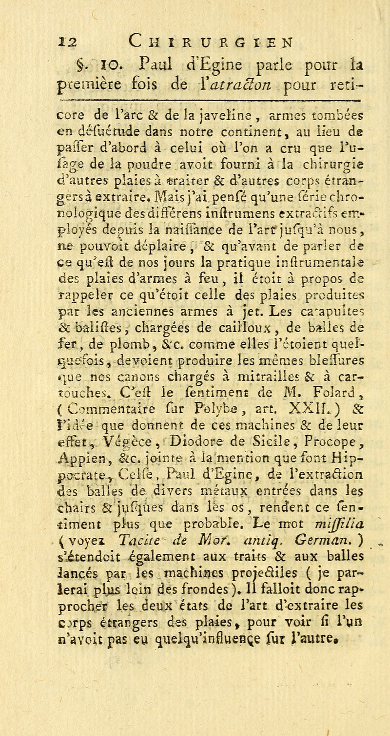 §. 10. Paul d'Egine parle pour îa première fois de ïatracton pour reti- core de l'arc & de la javeline , armes tombées en dé-fuétude dans notre continent, au lieu de paiTer d'abord à celui où l'on a cru que l*u- iage de la poudre avoir, fourni à la chirurgie d'autres plaies à traiter & d'autres corps étran- gers à extraire. Mais j'ai penfé qu'une férié chro- nologique des différons inftrumens extra clifs em- ployés depuis la naiiTance de Part jufqu'à nous, ne pouvoit déplaire, & qu'avant de parler de ce qu'eil de nos jours la pratique infttumentaie des plaies d'armes à feu, il étoit a propos de rappeler ce qu'étoit celle des plaies produites par les anciennes armes à jet. Les catapultes & baliiîes, chargées de cailloux, de balles de fer, de plomb, &c. comme elles l'étoient quel- quefois, dévoient produire les mêmes bleifures «que nos carions chargés à mitrailles & à car- touches. C'eft le fentiment de M. Foîard, (Commentaire far P'oîybe, art. XXII.) & î'idre que donnent de ces machines & de leur effet, Végèce, Diodore de Sicile, Procope, Appien, &c. jointe à la'mention que font Hip- jpocrate.,. Celfe, Paul d'Egine, de l'extra&icn des balles de divers métaux entrées dans les chairs & jufqùes dans lès os, rendent ce len- •îiment plus que probable. Le mot mijjilia {voyez, Tache de Mot. antiq, German. ) s'itendeit également aux traits & aux balles lancés par les machiijes projeâiles ( je par- lerai pljis loin des frondes). Il falloit doncrap» procher les deux états de l'art d'extraire les C^rps étrangers des plaies f pour voir li l'un n'aYoit pas eu quelqu'infiueBçe fur l'autre.