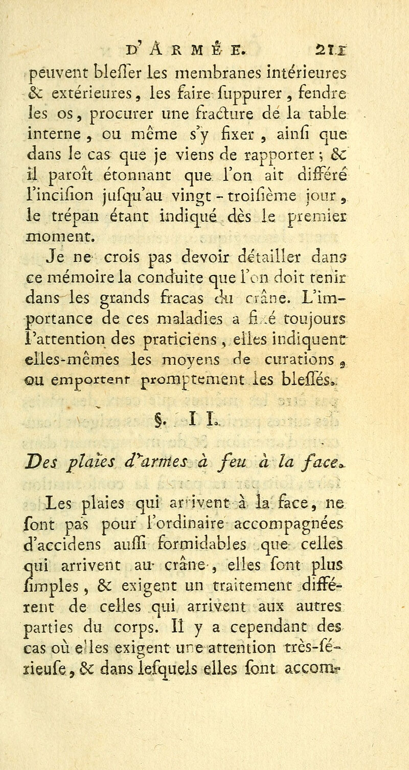 peuvent Méfier les membranes intérieures &: extérieures, les faire fuppurer , fendre les os, procurer une fracture dé la table interne , ou même s'y fixer , ainfi que dans le cas que je viens de rapporter ; ôc il paroît étonnant que l'on ait différé l'incifion jufqu'au vingt - troifième jour 9 le trépan étant indiqué dès le premier moment. Je ne crois pas devoir détailler dans ce mémoire la conduite que l'on doit tenir dans les grands fracas du crâne. L'im- portance de ces maladies a fié toujours l'attention des praticiens , elles indiquent elles-mêmes les moyens de curations,. ou emportent promptement les blefTés». §. I !.. Des plaies d^&rnies à feu à la face Les plaies qui arrivent à la face, ne font pas pour l'ordinaire accompagnées d'accidens aufïi formidables quer celles qui arrivent au- crâne-, elles font plus /impies, de exigent un traitement diffé- rent de celles qui arrivent aux autres parties du corps. Il y a cependant des cas où e-les exigent une attention très-fé- neufe, 6c dans iefquels elles font accom?