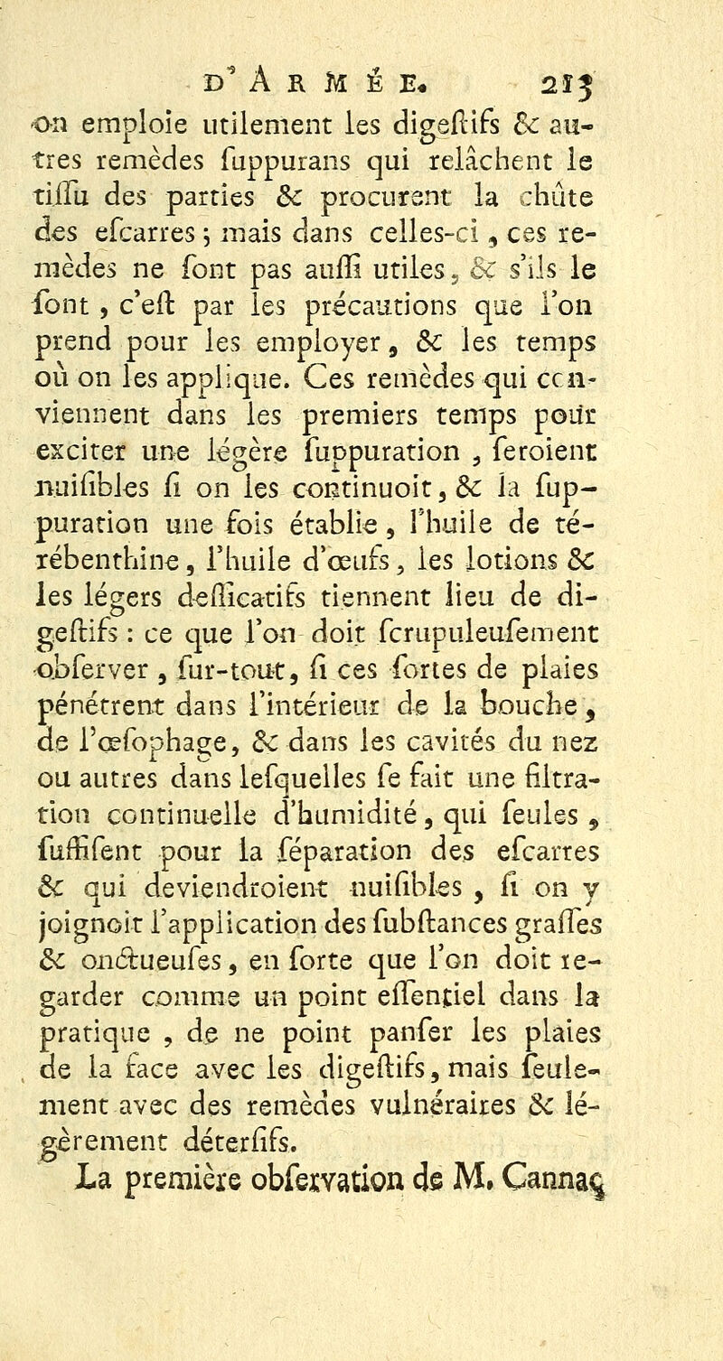 d A k M É E« 2Î3 on emploie utilement les digeflifs Se au- tres remèdes fuppurans qui relâchent le tiffu des parties Se procurent la chute des efcarres j mais dans celles-ci, ces re- mèdes ne font pas auiîi utiles, Bc s'ils le font , c'eil: par les précautions que Ton prend pour les employer 9 Se les temps où on les applique. Ces remèdes qui ccn- viennent dans les premiers temps pour exciter une légère fuppuration , feroient miifibles Ci on les continuoit, Se la fup- puration une fois établie, l'huile de té- rébenthine , l'huile d'œufs > les lotions Se les légers defficatifs tiennent lieu de di- geftifs : ce que l'on doit fcrupuleufement o.bferver , fur-tout, Ci ces fortes de plaies pénétrent dans l'intérieur de la bouche, de l'œfophage, Se dans les cavités du nez ou autres dans lefquelles fe fait une filtra- tion continuelle d'humidité, qui feules , fuffifent pour la féparation des efcarres Se qui deviendroient uuifibles , Ci on y joignoir l'application des fubftances graffes Se onétueufes, en forte que l'on doit re- garder comme un point effentlel dans la pratique , de ne point panfer les plaies de la face avec les digeflifs, mais feule- ment avec des remèdes vulnéraires Se lé- gèrement déterfifs. La première obfexvation de M, Canna%