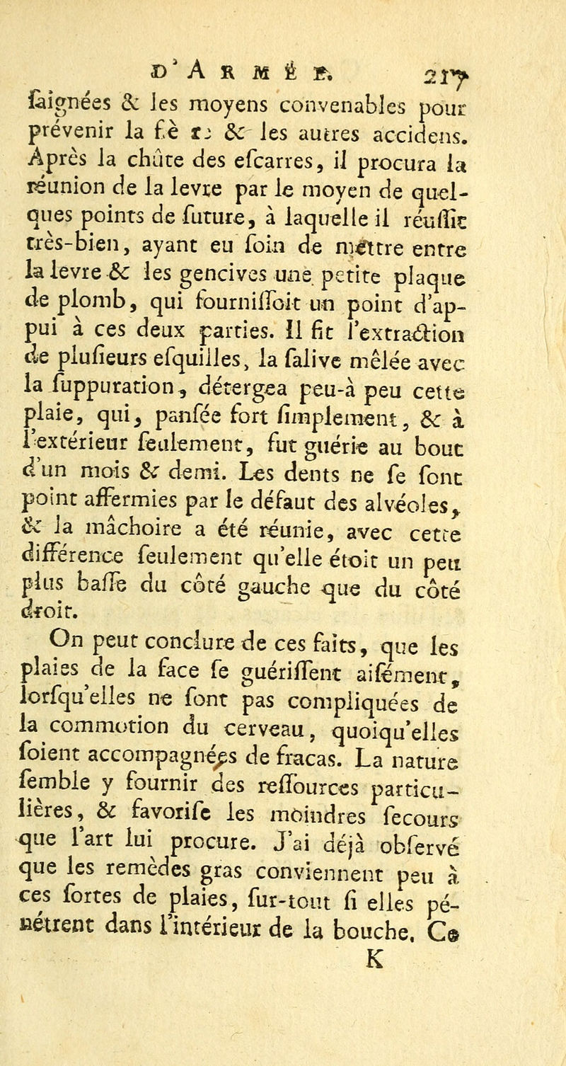 D'A S M É f, 2Î> fàîgnées & les moyens convenables pour prévenir la f è u &z les autres aceidens. Après la chute des efearres, il procura la réunion de la lèvre par le moyen de quel- ques points de future, à laquelle il réuffic très-bien, ayant eu'foin de mettre entre la lèvre Se les gencives une petite plaque de plomb, qui fburnilfoit un point d'ap- pui à ces deux parties, il fit l'extra&ion ae plufieurs efquilles, la falive mêlée avec la fuppuration, détergea peu-à peu cette j)laie, qulj panfée fort Amplement, 3c à l'extérieur feulement, fut guérie au bouc d'un mois 6V demi. Les dents ne fe font point affermies par le défaut des alvéoles> ëc la mâchoire a été réunie, avec cette différence feulement qu'elle étoit un peu plus baffe du côté gauche ^que du côté ckoit. On peut conclure de ces faits, que les plaies de la face fe guériffent aifément, lorfqu'eiles ne font pas compliquées de la commotion du cerveau, quoiqu'elles fuient accompagnées de fracas. La nature femble y fournir des reffources particu- lières, & favorife les moindres fecours que l'art lui procure. J'ai déjà obferve que les remèdes gras conviennent peu à ces fortes de plaies, fur-tout fi elles pé- nétrent dans l'intérieur de la bouche. C©