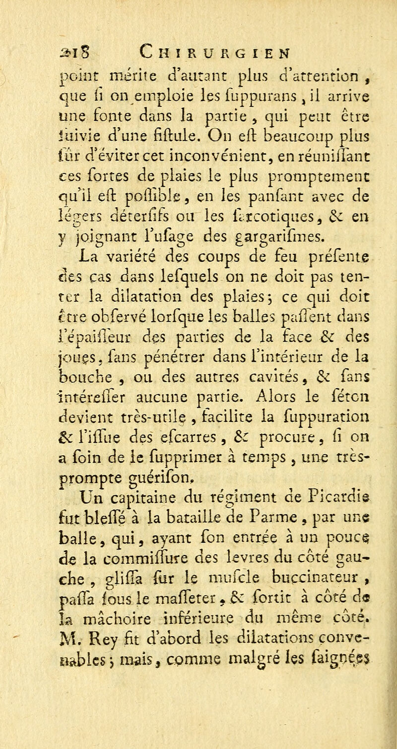 point mérite d'autant plus d'attention , que fi on emploie les fuppurans, il arrive une fonte dans Ja partie , qui peut être iuivie d'une fiftule. On eft beaucoup plus lûr d'éviter cet inconvénient, en réunifiant ces fortes de plaies le plus promptement qu'il eft poilible, en hs panfant avec de légers déterfirs ou les flrcotiques, &: en y joignant l'ufage des gargarifmes. La variété des coups de feu préfente des cas dans lefquels on ne doit pas ten- ter la dilatation des plaies*, ce qui doit ctre obfervé lorfque les balles pafTent dans iepaiffeur des parties de la face Se des joues, fans pénétrer dans l'intérieur de la bouche , ou d^s autres cavités 9 & fans ïntéreiler aucune partie. Alors le féten devient très-utile , facilite la fuppuration £c l'ifTue des efearres, &: procure, ii on a foin de le fupprimer à temps 5 une très- prompte guérifon. Un capitaine du régiment de Picardie fut bleiïe à la bataille de Parme 5 par une balle, qui, ayant fon entrée à un pouc§ de la commiffure des lèvres du côté gau- che , glifià fur le mufcle buccinateur , pafla fous le maffeter. èv fortit à côté d« la mâchoire inférieure du même côté. M. Rey fit d'abord les dilatations conve- nables j mais, comme malgré les faignées