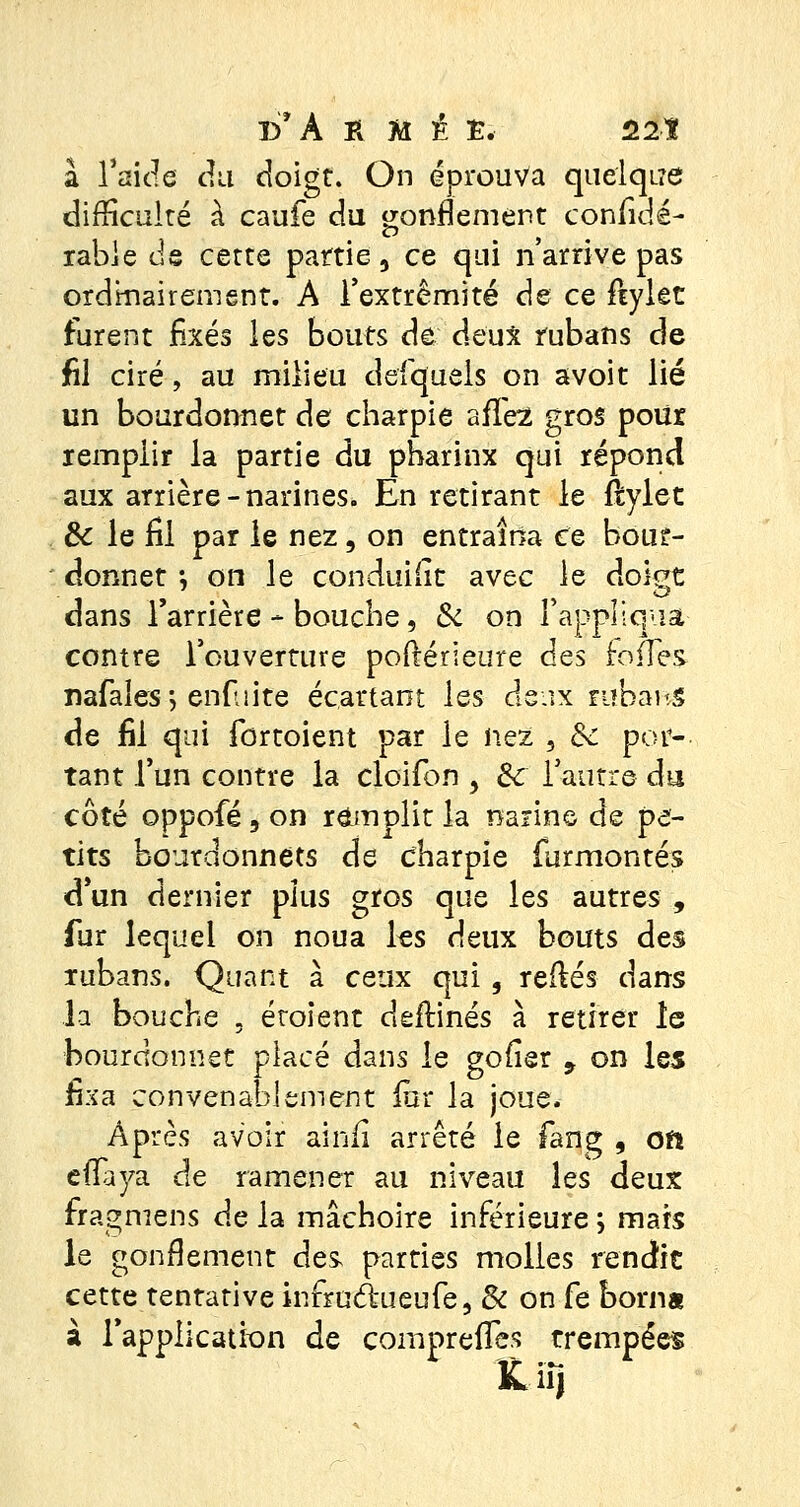 D'À O é Ê. 22t à l'aide du doigt. On éprouva quelque difficulté à caufe du gonflement considé- rable de cette partie, ce qui n'arrive pas ordinairement. A l'extrémité de ce fiylet furent fixés les bouts de deux rubans de fil ciré, au milieu defquels on avoit lié un bourdonnet de charpie affe2 gros pour remplir la partie du pharinx qui répond aux arrière-narines. En retirant le ftylet & le fil par le nez, on entraîna te bour- donnet *, on le conduisit avec le doigt dans l'arrière - bouche, Si on rappliquât contre l'ouverture postérieure des foires nafales; enfui te écartant les deux rubans de fil qui fûrtoient par le nez 5 Se por- tant l'un contre la cloiion , Si l'autre du côté oppofé, on remplit la narine de pe- tits bourdonnets de dharpie furmontés d'un dernier plus gros que les autres , fur lequel on noua les deux bouts des rubans. Quant à ceux qui, refiés dans la bouche , étoient deflinés à retirer le bourdonnet placé dans le gofier 9 on les fixa convenablement fur la joue. Après avoir ainii arrêté le fang , on effaya de ramener au niveau les deux fragmens de la mâchoire inférieure ; mais le gonflement des parties molles rendit cette tentative infrncWufe, Si on fe borna à l'application de comprennes trempées Kir,