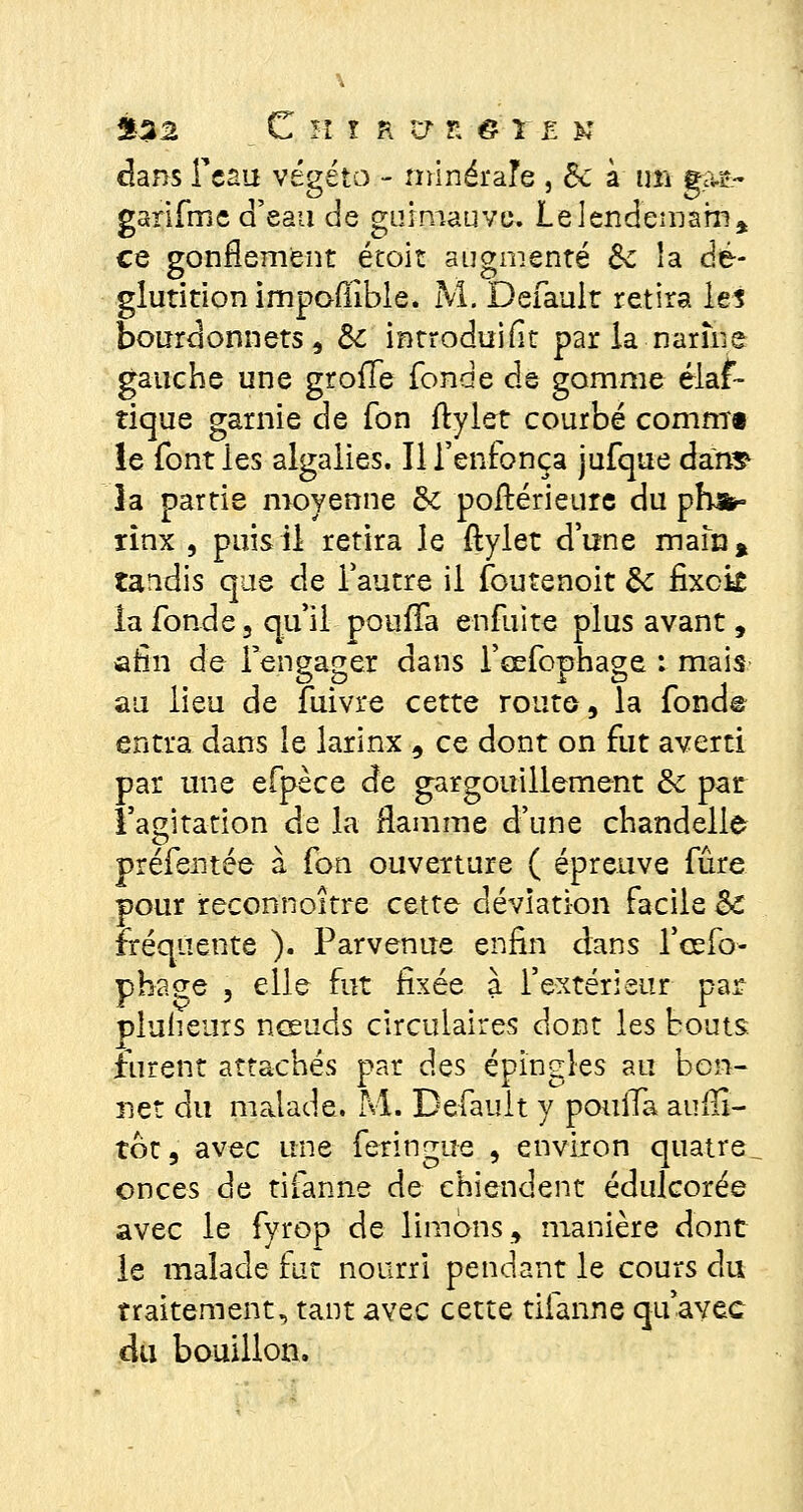 dans Tcau végéto - minérale , de à un gM~ garifme d'eau de guimauve. Le lendemain* ce gonflement étoit augmenté &c la dé- glutition impoffible. M. Default retira les bourdonnets, de introduit par la narùie gauche une greffe fonde de gomme élas- tique garnie de Ton ftylet courbé commi le font les algalies. Il l'enfonça jufque dan* îa partie moyenne de poftérieure du ph*° xinx , puis il retira le ftylet d'une main* tandis que de l'autre il foutenoit de fixek la fonde 5 qu'il pouffa enfuite plus avant , afin de l'engager dans l'cefophage : mais au lieu de fuivre cette route, la fonde entra dans le larinx 9 ce dont on fut averti par une efpèce de gargouillement de par l'agitation de la flamme d'une chandelle préfentée à fon ouverture ( épreuve fûre pour reconnoître cette déviation facile de fréquente ). Parvenue enfin dans l'cefo- phaee , elle fut ûxée à l'extérieur par pluiieurs nceuds circulaires dont les bouts furent attachés par des épingles au bon- net du malade. M. Default y pouiTa aufli- tot, avec une feringue , environ quatre^ onces de tifanne de chiendent édulcorée avec le fyrop de limons, manière dont le malade fut nourri pendant le cours du traitement., tant avec cette tifanne qu'avec du bouillon.