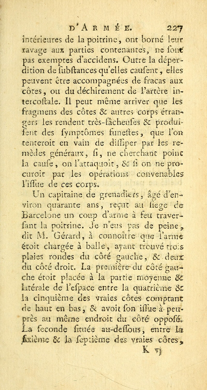 intérieures de la poitrine, ont borné leur ravage aux parties contenantes, ne font' pas exemptes d'accidens. Outre la déper- dition de fubfëances quelles caufent, elles peuvent être accompagnées de fracas aux côtes, ou du déchirement de l'artère in- tercofble. Il peut même arriver que les fragmens des côtes & autres corps étran- gers les rendent très-fâcheufes & produis fent des fymptômes mnelr.es, que fo« tenteroit en vain de diiïiper par les re- mèdes généraux, fi, ne cherchant poinc la caufe , on l'attaquait, êé Ê on ne pro- curoir par les opérations convenables l'ifïlie de ces corps» Un capitaine de grenadiers « âgé d'en- viron quarante ans, reçut au hege de Barcelone un coup d'arme à feu trâver- fant la poitrine. Je n'eus pas de peine9 dit M. Gérard, à connoître qu<* fanne étoit chargée à balle, ayant trouvé trois plaies rondes du coté gauche, &-deu:c du côté droit. La première-du côté gau- che étoit placée à la partie moyenne & ktérale de Tefpace entre la quatrième &t la cinquième des vraies cotes comptant de haut en bas3 ck avoitfon iilue à-peu* près au même endroit du coté oppofé. La féconde frtuée au-deflbus, entre lar fcrième de la ferptièrae â§$ vraies côtes* k *}