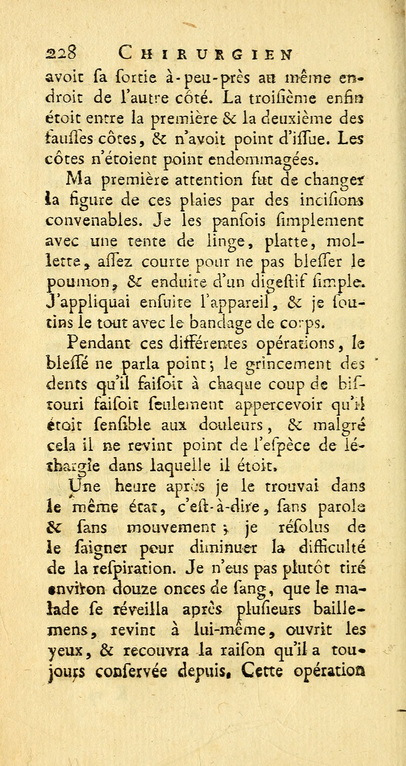 avoir fa fortie à-peu-près au même en- droit de l'autre côté. La troifième enfin étoit entre la première & la deuxième des iaufles côtes, de n'avoit point d'iffue. Les côtes n'étoient point endommagées. Ma première attention fut de change* la figure de ces plaies par des incïfions convenables. Je les panfois fimplement avec une tente de linge, platte, mol- lette , allez courte pour ne pas bleiTer le poumon? &C enduite d'un digeftif fimple. J'appliquai enfuite l'appareil, &c je fou- tins le tout avec le bandage de corps. Pendant ces différentes opérations, le bieffé ne parla point j le grincement des dents qu'il faifoit à chaque coup de bif- touri faifoit feulement appercevoir qu'il étoit fenfible aux douleurs , de malgré cela il ne revint point de l'efpèce de lé- thargie dans laquelle il étoit, Une heure apres je le trouvai dans îe même état, c'eit-à-dir'e, fans parois 3c fans mouvement $, je réfolus de le faigner peur diminuer la difficulté de la refpiration. Je n'eus pas plutôt tiré environ douze onces de fang, que le ma- lade fe réveilla après plufieurs baille- mens, revint à lui-même, ouvrit les yeux, & recouvra la raifon qu'il a tou« jours confervée depuis, Cette opération