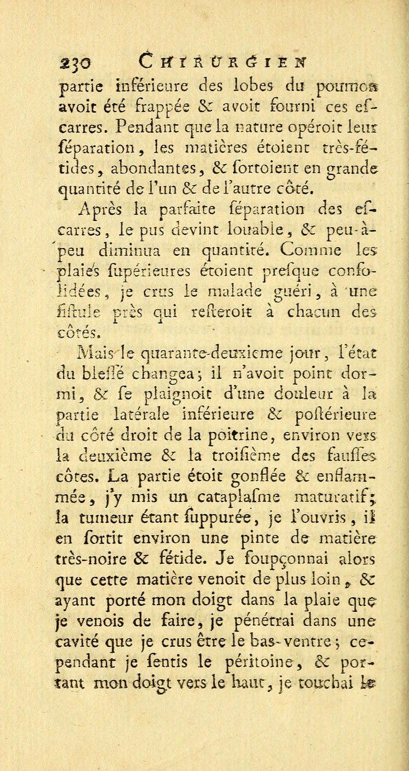 partie inférieure des lobes du pourncs avoir été frappée Se avoir fourni ces ef- carres. Pendant que la nature opéroit leur féparation, les matières étoient très-fé- tides , abondantes, & fortoient en grande quantité de l'un & de l'autre coté. Après la parfaite féparation des ef- carres, le pus devint louable, Bt peu-à- 'peu diminua en quantité. Comme les plaies {lipérieures étoient prefque confo- iidées, je crus le malade guéri, à une fiitule près qui reflerok à chacun des cotes. Mais le quarante-deuxième jour, l'état du bielle changea j il n'avoit point dor- mi, Se fe plaignait d'une douleur à la partie latérale inférieure 8c postérieure du côté droit de la poitrine, environ vexs la deuxième & la troisième des faiifTes côtes. La partie étoit gonflée & enflam- mée, j*y mis un cataplafme maturatif* îa tumeur étant luppurée, je l'ouvris, il en fortit environ une pinte de matière très-noire & fétide. Je foupçonnai alors que cette matière venoit de plus loin fr de ayant porté mon doigt dans la plaie que je venois de faire, je pénétrai dans une cavité que je crus être le bas-ventre -, ce- pendant je fentis le péritoine, de por- tant mon doigt vers le haut, je touchai Le
