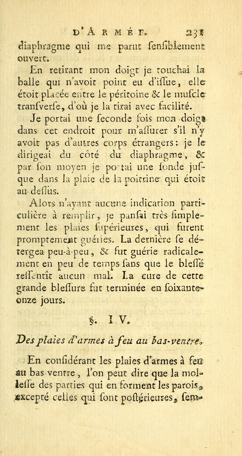 diaphragme qui me parut fenfibiement ouvert. En retirant mou doigt je touchai la halle qui n'avoit point eu d'ifïue, elle étoit placée entre le péritoine <k le mufcle tranfverfe, d'où je la tirai avec facilité. Je portai une féconde fois mon doigfc dans cet endroit pour m'aflurer s'il n'y avoit pas d'autres corps étrangers: je le dirigeai du côté du diaphragme, ôc par ion moyen je portai une fonde jus- que dans la plaie de la poicrine qui étoit au- de (lus. Alors n'ayant aucune indication parti- culière à remplir y. je paniài très fimple- ment les plaies £ipérieures5 qui furent promptemejit guéries. La dernière fe dé- îergea peu-à-peu, & fut guérie radicale- ment en peu de temps fans que le blefie reilentît aucun maL La cure de cette grande bleflurs fut terminée en foixante» onze jours. *. î V. Des plaies £ armes à feu au h as-ventre* En coniidérant les plaies d'armes à fai au bas ventre 9 l'on peut dire que la moi» leile des parties qui en forment les parois^ Excepté celles qui font poftétieures* fo»-
